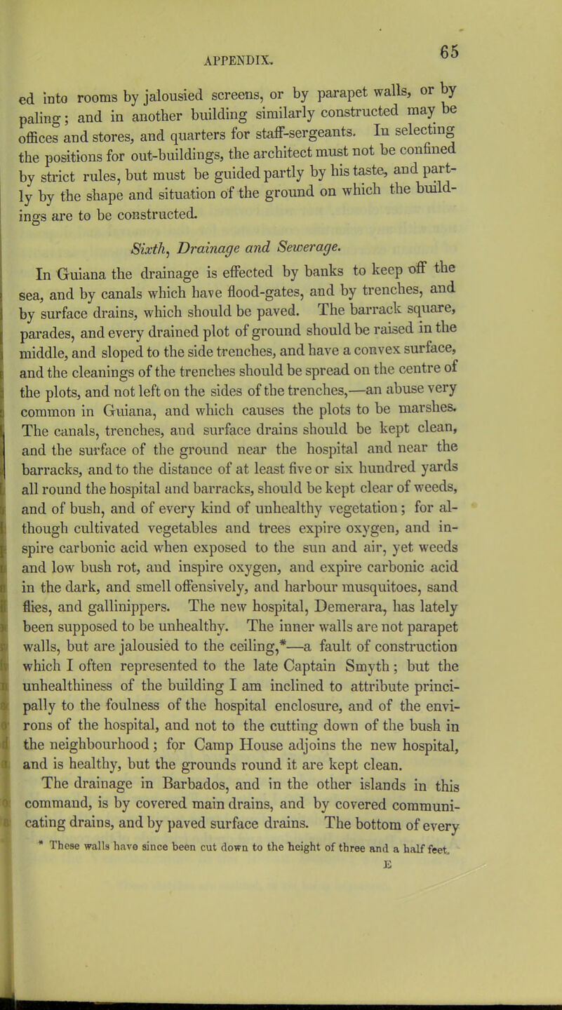ed into rooms by jalousied screens, or by parapet walls, or by paling; and in another building similarly constructed may be offices and stores, and quarters for staff-sergeants. In selecting the positions for out-buildings, the architect must not be confined by strict rules, but must be guided partly by his taste, and part- ly by the shape and situation of the ground on which the build- ings ai-e to be constructed. Sixth, Drainage and Sewerage. In Guiana the drainage is effected by banks to keep off the sea, and by canals which have flood-gates, and by trenches, and by surface drains, which should be paved. The barrack square, parades, and every drained plot of ground should be raised in the middle, and sloped to the side trenches, and have a convex surface, and the cleanings of the trenches should be spread on the centre of the plots, and not left on the sides of the trenches,—an abuse very common in Guiana, and which causes the plots to be marshes. The canals, trenches, and surface drains should be kept clean, and the surface of the ground near the hospital and near the barracks, and to the distance of at least five or six hundred yards all round the hospital and barracks, should be kept clear of weeds, and of bush, and of every kind of unhealthy vegetation; for al- though cultivated vegetables and trees expire oxygen, and in- spire carbonic acid when exposed to the sun and air, yet weeds and low bush rot, and inspire oxygen, and expire carbonic acid in the dark, and smell offensively, and harbour musquitoes, sand flies, and gallinippers. The new hospital, Demerara, has lately been supposed to be unhealthy. The inner walls are not parapet walls, but are jalousied to the ceiling,*—a fault of construction which I often represented to the late Captain Smyth; but the unhealthiness of the building I am inclined to attribute princi- pally to the foulness of the hospital enclosure, and of the envi- rons of the hospital, and not to the cutting down of the bush in the neighbourhood; for Camp House adjoins the new hospital, and is healthy, but the grounds round it are kept clean. The drainage in Barbados, and in the other islands in this command, is by covered main drains, and by covered communi- cating drains, and by paved surface drains. The bottom of every * These walls have since been cut down to the height of three and a half feet K