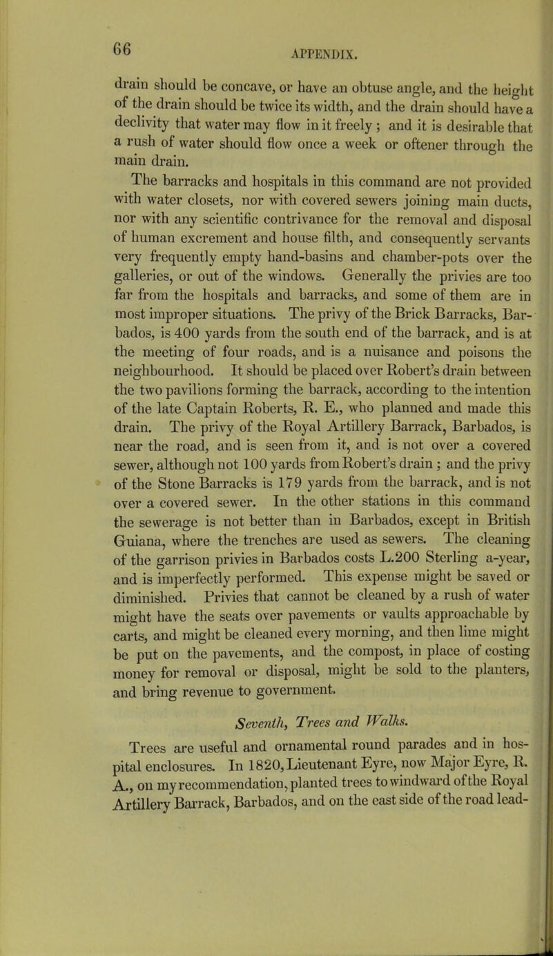 drain should be concave, or have an obtuse angle, and the height of the drain should be twice its width, and the drain should have a declivity that water may flow in it freely ; and it is desirable that a rush of water should flow once a week or oftener through the main drain. The barracks and hospitals in this command are not provided with water closets, nor with covered sewers joining main ducts, nor with any scientific contrivance for the removal and disposal of human excrement and house filth, and consequently servants very frequently empty hand-basins and chamber-pots over the galleries, or out of the windows. Generally the privies are too far from the hospitals and barracks, and some of them are in most improper situations. The privy of the Brick Barracks, Bar- bados, is 400 yards from the south end of the barrack, and is at the meeting of four roads, and is a nuisance and poisons the neighbourhood. It should be placed over Robert's drain between the two pavilions forming the barrack, according to the intention of the late Captain Roberts, R. E., who planned and made this drain. The privy of the Royal Artillery Barrack, Barbados, is near the road, and is seen from it, and is not over a covered sewer, although not 100 yards fi^om Robert's drain ; and the privy of the Stone Barracks is 179 yards from the barrack, and is not over a covered sewer. In the other stations in this command the sewerage is not better than in Barbados, except in British Guiana, where the trenches are used as sewers. The cleaning of the garrison privies in Barbados costs L.200 Sterling a-year, and is imperfectly performed. This expense might be saved or diminished. Privies that cannot be cleaned by a rush of water might have the seats over pavements or vaults approachable by carts, and might be cleaned every morning, and then lime might be put on the pavements, and the compost, in place of costing money for removal or disposal, might be sold to the planters, and bring revenue to government. Seventh^ Trees and Walks. Trees are useful and ornamental round parades and in hos- pital enclosures. In 1820, Lieutenant Eyre, now Major Eyre, R, A., on my recommendation, planted trees towindwai-d of the Royal Artillery Barrack, Barbados, and on the cast side of the road lead-