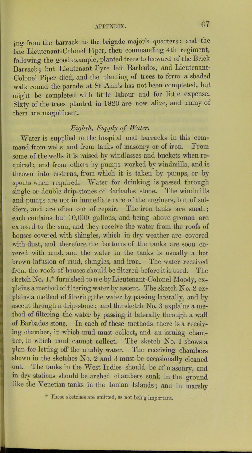 ing fi-om the barrack to the brigade-major's quarters; and the late Lieutenant-Colonel Piper, then commanding 4th regiment, following the good example, planted trees to leeward of the Brick Barrack; but Lieutenant Eyre left Barbados, and Lieutenant- Colonel Piper died, and the planting of trees to form a shaded walk round the parade at St Ann's has not been completed, but might be completed with little labour and for little expense. Sixty of the trees planted in 1820 are now alive, and many of them are magnificent Eighth, Supply of Water. Water is supplied to the hospital and barracks in this com- mand from wells and from tanks of masonry or of iron. From some of the wells it is raised by windlasses and buckets when re- quired ; and from others by pumps worked by windmills, and is thrown into cisterns, from which it is taken by pumps, or by spouts when required. Water for drinking is passed through single or double drip-stones of Barbados stone. The windmills and pumps are not in immediate care of the enginers, but of sol- diers, and are often out of repair. The iron tanks are small; each contains but 10,000 gallons, and being above ground are exposed to the sun, and they receive the water from the roofs of houses covered with shingles, which in dry weather are covered with dust, and therefore the bottoms of the tanks are soon co- vered with mud, and the water in the tanks is usually a hot brown infusion of mud, shingles, and iron. The water received from the roofs of houses should be filtered before it is used. The sketch No. 1,* furnished to me by Lieutenant-Colonel Moody, ex- plains a method of filtering water by ascent. The sketch No. 2 ex- plains a method of filtering the water by passing laterally, and by ascent through a drip-stone; and the sketch No. 3 explains a me- thod of filtering the water by passing it laterally through a wall of Barbados stone. In each of these methods there is a receiv- ing chamber, in which mud must collect, and an issuing cham- ber, in which mud cannot collect. The sketch No. 1 shows a plan for letting off the muddy water. The receiving chambers shown in the sketches No. 2 and 3 must be occasionally cleaned out. The tanks in the West Indies should be of masonry, and in dry stations should be arched chambers sunk in the ground like the Venetian tanks in the Ionian Islands; and in marshy * These sketclies are omitted, as aot being important