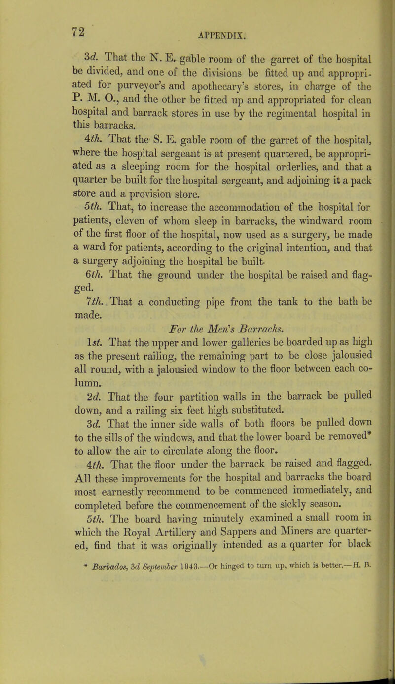 3c?. That the N. E. gable room of the garret of the hospital be divided, and one of the divisions be fitted up and appropri- ated for purveyor's and apothecary's stores, in charge of the P. M. O., and the other be fitted up and appropriated for clean hospital and barrack stores in use by the regimental hospital in this barracks. 4:th. That the S. E. gable room of the garret of the hospital, where the hospital sergeant is at present quartered, be appropri- ated as a sleeping room for the hospital orderlies, and that a quarter be built for the hospital sergeant, and adjoining it a pack store and a provision store. 6th. That, to increase the accommodation of tlie hospital for patients, eleven of whom sleep in barracks, the windward room of the first floor of the hospital, now used as a surgery, be made a ward for patients, according to the original intention, and that a surgery adjoining the hospital be built- Qih. That the ground under the hospital be raised and flag- ged. Ith. That a conducting pipe from the tank to the bath be made. For the Mai's Barracks. \st. That the upper and lower galleries be boarded up as high as the present railing, the remaining part to be close jalousied all round, with a jalousied window to the floor between each co- lumn. 2c?. That the four partition walls in the barrack be pulled down, and a railing six feet high substituted. Sd. That the inner side walls of both floors be pulled do^\^l to the sills of the windows, and that the lower board be removed* to allow the air to circulate along the floor. ^th. That the floor under the barrack be raised and flagged. All these improvements for the hospital and barracks the board most earnestly recommend to be commenced immediately, and completed before the commencement of the sickly season. 5th. The board having minutely examined a small room in which the Royal Artillery and Sappers and Miners are quarter- ed, find that it was originally intended as a quarter for black * Barbados, 3d September 1843—Or hinged to turn up, which is better.—H. B.