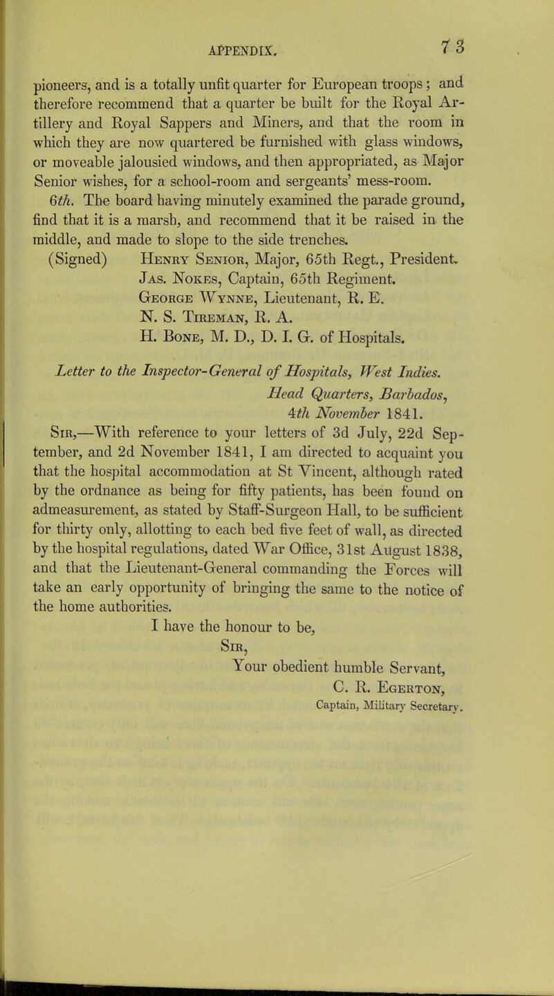 pioneers, and is a totally unfit quarter for European troops; and therefore recommend that a quarter be built for the Royal Ar- tillery and Royal Sappers and Miners, and that the room in which they are now quartered be furnished with glass windows, or moveable jalousied windows, and then appropriated, as Major Senior wishes, for a school-room and sergeants' mess-room. Qth. The board having minutely examined the parade ground, find that it is a marsh, and recommend that it be raised in the middle, and made to slope to the side trenches. (Signed) Henry Senior, Major, 65th Regt, President Jas. Nokes, Captain, 65th Regiment. George Wynne, Lieutenant, R. E. N. S. TlREMAN, R. A. H. Bone, M. D., D. I. G. of Hospitals. Letter to the Inspector-General of Hospitals, West Indies. Head Quarters, Barbados^ 4th November 1841. Sir,—With reference to your letters of 3d July, 22d Sep- tember, and 2d November 1841, I am directed to acquaint you that the hospital accommodation at St Vincent, although rated by the ordnance as being for fifty patients, has been found on admeasurement, as stated by Stafi'-Surgeon Hall, to be suflicient for thirty only, allotting to each bed five feet of wall, as directed by the hospital regulations, dated War Ofiice, 31st August 1838, and that the Lieutenant-General commanding the Forces will take an early opportunity of bringing the same to the notice of the home authorities. I have the honour to be. Sir, Your obedient humble Servant, C. R. Egerton, Captain, Military Secretary.