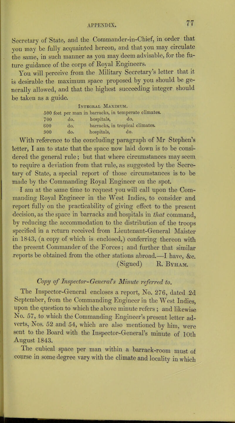 Secretary of State, and the Coramander-iii-Chref, in order that you may be fully acquainted hereon, and that you may circulate the same, in such manner as you may deem advisable, for the fu- ture guidance of the corps of Royal Engineers. You will perceive from the Military Secretary's letter that it is desirable the maximum space proposed by you should be ge- nerally allowed, and that the highest succeeding integer should be taken as a guide. Integral Maximum. 500 feet per man in barracks, in temperate climates. 700 do. hospitals, do. BOO do. barracks, in tropical climates. 900 do. hospitals, do. With reference to the concluding paragraph of Mr Steplietfs letter, I am to state that the space now laid down is to be consi- dered the general rule; but that where circumstances may seem to require a deviation from that rule, as suggested by the Secre- tary of State, a special report of those circumstances is to be made by the Commanding Royal Engineer on the spot. I am at the same time to request you will call upon the Com- manding Royal Engineer in the West Indies, to consider and report fully on the practicability of giving effect to the present decision, as the space in barracks and hospitals in that command, by reducing the accommodation to the distribution of the troops specified in a return received from Lieutenant-General Maister in 1843, (a copy of which is enclosed,) conferring thereon with the present Commander of the Forces; and fm-ther that similar reports be obtained from the other stations abroad.—I have, &e. (Signed) R. Byham. Copy of Inspector-Generals Minute referred to. The Inspector-General encloses a report. No. 276, dated 2d September, from the Commanding Engineer in the West Indies, upon the question to which the above minute refers ; and likewise No. 57, to which the Commanding Engineer's present letter ad- verts, Nos. 52 and 54, which are also mentioned by him, were sent to the Board with the Inspector-General's minute of 10th August 1843. The cubical space per man within a barrack-room must of course in some degree vary with the climate and locality in whicli
