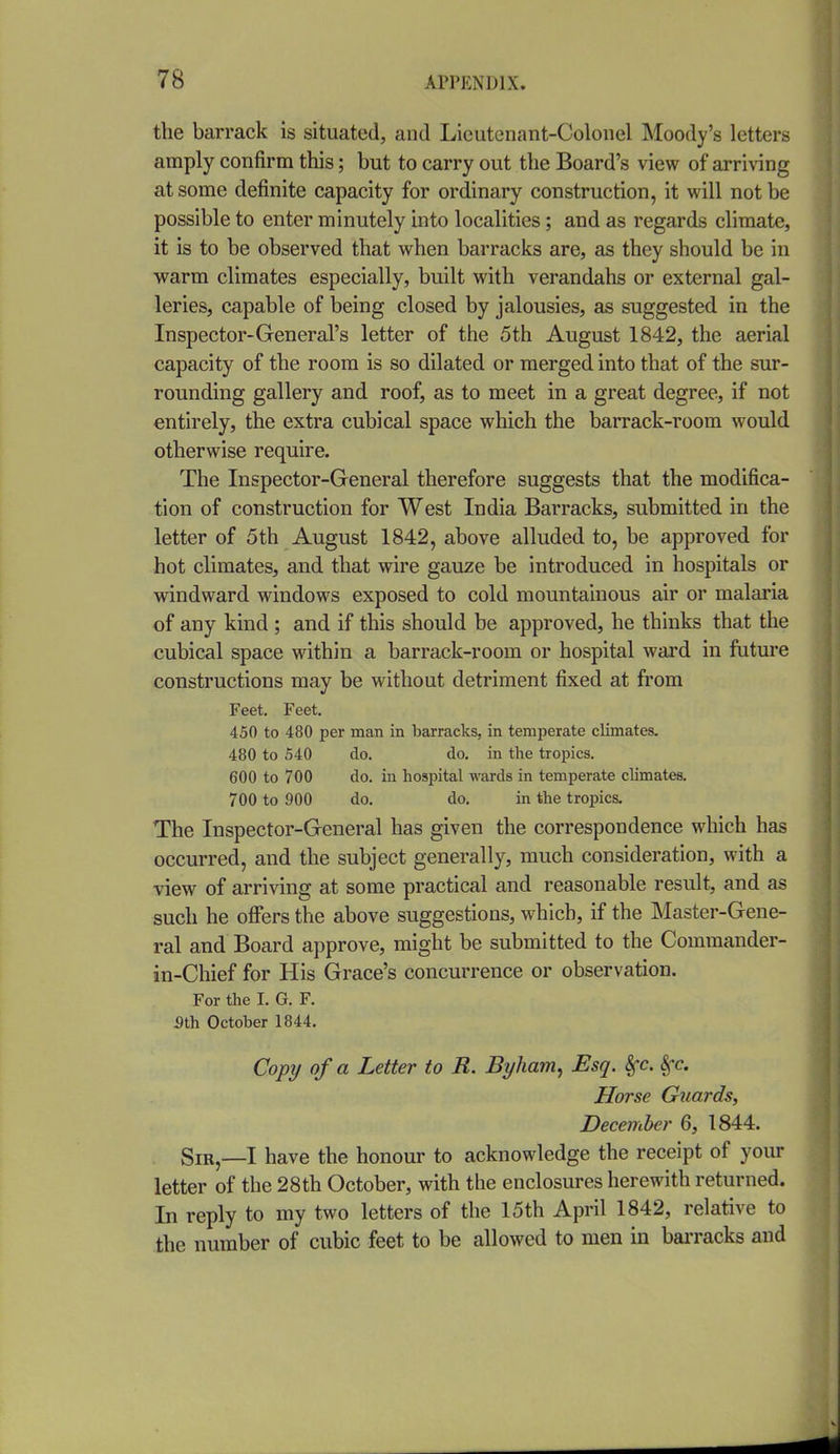 the barrack is situated, and Lieutenant-Colonel Moody's letters amply confirm this; but to carry out the Board's view of arriving at some definite capacity for ordinary construction, it will not be possible to enter minutely into localities; and as regards climate, it is to be observed that when barracks are, as they should be in warm climates especially, built with verandahs or external gal- leries, capable of being closed by jalousies, as suggested in the Inspector-General's letter of the 5th August 1842, the aerial capacity of the room is so dilated or merged into that of the sur- rounding gallery and roof, as to meet in a great degree, if not entirely, the extra cubical space which the barrack-room would otherwise require. The Inspector-General therefore suggests that the modifica- tion of construction for West India Barracks, submitted in the letter of 5th August 1842, above alluded to, be approved for hot climates, and that wire gauze be introduced in hospitals or windward windows exposed to cold mountainous air or malaria of any kind ; and if this should be approved, he thinks that the cubical space within a barrack-room or hospital ward in future constructions may be without detriment fixed at from Feet. Feet. 450 to 480 per man in barracks, in temperate climates. 480 to 540 do. do. in the tropics. 600 to 700 do. in hospital wards in temperate climates. 700 to 900 do. do. in the tropics. The Inspector-General has given the correspondence which has occurred, and the subject generally, much consideration, with a view of arriving at some practical and reasonable result, and as such he oficrs the above suggestions, which, if the Master-Gene- ral and Board approve, might be submitted to the Commander- in-Chief for His Grace's concurrence or observation. For the I. G. F. 5th October 1844. Copy of a Letter to R. Byham^ Esq. &^c. Sfc. Horse Guards, December 6, 1844. SiR,_I have the honour to acknowledge the receipt of your letter of the 28th October, with the enclosures herewith returned. In reply to my two letters of the 15th April 1842, relative to the number of cubic feet to be allowed to men in bai-racks and