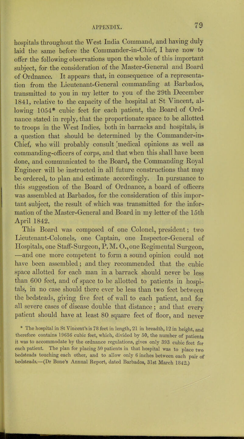 hospitals throughout the West India Command, and having duly laid the same before the Commander-in-Chief, I have now to offer the following observations upon the whole of this important subject, for the consideration of the Master-General and Board of Ordnance. It appears that, in consequence of a representa- tion from the Lieutenant-General commanding at Barbados, transmitted to you in my letter to you of the 29th December 1841, relative to the capacity of the hospital at St Vincent, al- lowing 1054* cubic feet for each patient, the Board of Ord- nance stated in reply, that the proportionate space to be allotted to troops in the West Indies, both in barracks and hospitals, is a question that should be determined by the Commander-in- Chief, who will probably consult 'medical opinions as well as commanding-officers of corps, and that when this shall have been done, and communicated to the Board, the Commanding Royal Engineer will be instructed in all future constructions that may be ordered, to plan and estimate accordingly. In pui'suance to this suggestion of the Board of Ordnance, a board of officers was assembled at Barbados, for the consideration of this impor- tant subject, the result of which was transmitted for the infor- mation of the Master-General and Boai'd in my letter of the 15th April 1842. This Board was composed of one Colonel, president; two Lieutenant-Colonels, one Captain, one Inspector-General of Hospitals, one Staff-Surgeon, P.M. O.,one Regimental Surgeon, —and one more competent to form a sound opinion could not have been assembled; and they recommended that the cubic space allotted for each man in a barrack should never be less than 600 feet, and of space to be allotted to patients in hospi- tals, in no case should there ever be less than two feet between the bedsteads, giving five feet of wall to each patient, and for all severe cases of disease double that distance; and that every patient should have at least 80 square feet of floor, and never * The hospital in St Vincent's is 78 feet in length, 21 in breadth, 12 in height, and therefore contains 19656 cubic feet, which, divided by 50, the number of patients it was to accommodate by the ordnance regulations, gives only 393 cubic feet for each patient. The plan for placing 50 patients in that hospital was to place two bedsteads touching each other, and to allow only 6 inches between each pair of bedsteads.—(Dr Bone's Annual Report, dated Barbados, Slst March 1842.)