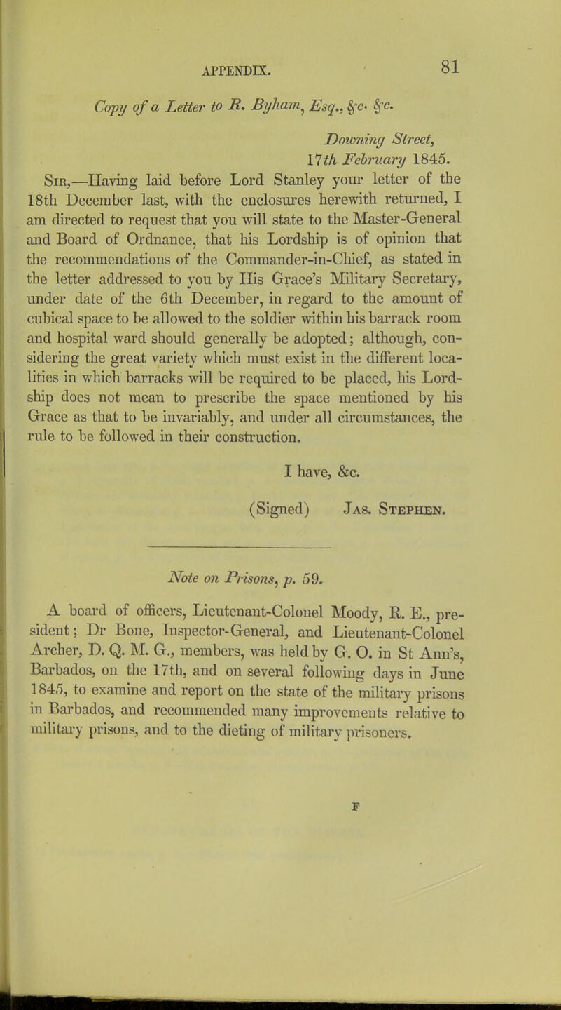 Co-pij of a Letter to R. Byham^ Esq., §-c. &^c. Downing Street, 11th February 1845. Sir,—Having laid before Lord Stanley your letter of the 18th December last, with the enclosures herewith returned, I am directed to request that you will state to the Master-General and Board of Ordnance, that his Lordship is of opinion that the recommendations of the Commander-in-Chief, as stated in the letter addressed to you by His Grace's Military Secretary, under date of the 6 th December, in regard to the amount of cubical space to be allowed to the soldier within his barrack room and hospital ward should generally be adopted; although, con- sidering the great variety which must exist in the different loca- lities in wliich barracks will be required to be placed, his Lord- ship does not mean to prescribe the space mentioned by his Grace as that to be invariably, and under all circumstances, the rule to be followed in their construction. I have, &c. (Signed) Jas. Stephen. Note on Prisons, p. 59. A board of officers, Lieutenant-Colonel Moody, R. E., pre- sident; Dr Bone, Inspector-General, and Lieutenant-Colonel Archer, D. Q. M. G., members, was held by G. O. in St Ann's, Barbados, on the 17th, and on several following days in June 1845, to examine and report on the state of the military prisons in Barbados, and recommended many improvements relative to military prisons, and to the dieting of military prisoners. F