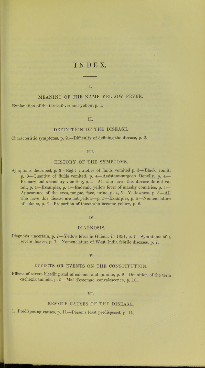 INDEX. I. MEANING OF THE NAME YELLOW FEVER. Explanation of the terms fever and yellow, p. 1. IL DEFINITION OF THE DISEASE. Chai-acteristic symptoms, p. 2.—Difficulty of defining the disease, p. 2. IIL HISTORY OF THE SYMPTOMS. Symptoms described, p. 3—Eight varieties of fluids vomited p. 3—Black vomit, p. 3—Quantity of fluids vomited, p. 4—Assistant-surgeon Donelly, p. 4— Primary and secondary vomiting, p. 4—All who have this disease do not vo- mit, p. 4—Examples, p. 4—Endemic yellow fever of marshy countries, p. 4— Appearance of the eyes, tongue, face, urine, p. 4, 5—Yellowness, p. 5—All who have this disease are not yellow—p. 5—Examples, p. 5—Nomenclatiu'e of colours, p. 6—Proportion of those who become yellow, p. 6. IV. DIAGNOSIS. Diagnosis uncertain, p. 7—Yellow fever in Guiana in 1831, p. 7—Symptoms of a severe disease, p. 7—Nomenclature of West. India febrile diseases, p. 7. V. EFFECTS OR EVENTS ON THE CONSTITUTION. Eflfects of severe bleeding aind of calomel and quinine, p. 9—Definition of the term cachexia tumida, p. 9—Mai d'estomac, convalescence, p. 10. VI. REMOTE CAUSES OF THE DISEASE. . Predisposing causes, p. 11—Persons least predisposed, p. 11.