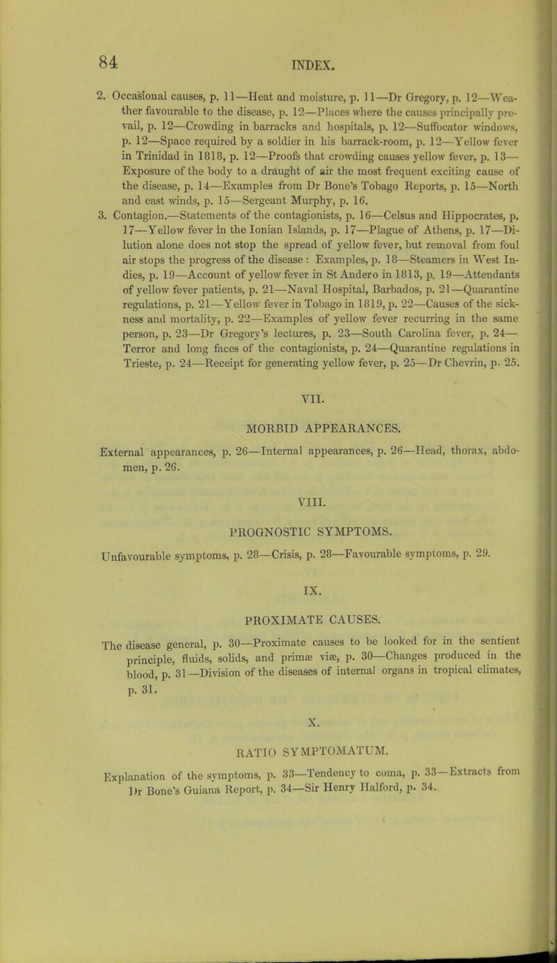 2. Occasional causes, p. 11—Heat and moisture, p. 11—Dr Gregory, p. 12—Wea- ther favourable to the disease, p. 12—Places where the causes principally pre- vail, p. 12—Crowding in barracks and hospitals, p, 12—Suffocator windows, p. 12—Space required by a soldier in his barrack-room, p. 12—Yellow fever in Trinidad in 1818, p. 12—Proofs that crowding causes yellow fever, p. 13— Exposure of the body to a draught of air the most frequent exciting cause of the disease, p. 14—Examples from Dr Bone's Tobago Reports, p. 15—North and east Avinds, p. 15—Sergeant Murphy, p, 16. 3, Contagion.—Statements of the contagionists, p. 16—Celsus and Hippocrates, p, 17—Yellow fever in the Ionian Islands, p. 17—Plague of Athens, p. 17—Di- lution alone does not stop the spread of yellow fever, but removal from foul air stops the progress of the disease : Examples, p. 18—Steamers in West In- dies, p. 1.9—Account of yellow fever in St Andero in 1813, p. 19—Attendants of yellow fever patients, p. 21—Naval Hospital, Barbados, p. 21—Quarantine regulations, p. 21—Yellow fever in Tobago in 1819, p. 22—Causes of the sick- ness and mortahty, p. 22—Examples of yellow fever recurring in the same person, p. 23—Dr Gregory's lectures, p. 23—South Carolina fever, p. 24— Terror and long faces of the contagionists, p. 24—Quarantine regulations in Trieste, p. 24—Receipt for generating yellow fever, p. 25—Dr Chenin, p. 25. VII. MORBID APPEARANCES. External appearances, p. 26—Internal appearances, p. 26—Head, thorax, abdo- men, p. 26. VIII. PROGNOSTIC SYMPTOMS. Unfavourable symptoms, p. 28—Crisis, p. 28—Favourable symptoms, p. 29. IX. PROXIMATE CAUSES. The disease general, p. 30—Proximate causes to be looked for in the sentient principle, fluids, soUds, and primae vise, p. 30—Changes produced in the blood, p. 31—Division of the diseases of internal organs in tropical climates, p. 31. X. RATIO SYMPTOMATUM. Explanation of the symptoms, p. 33—Tendency to coma, p. 33—Extracts from Dr Bone's Guiana Report, p. 34—Sir Henry Halford, p. 34.