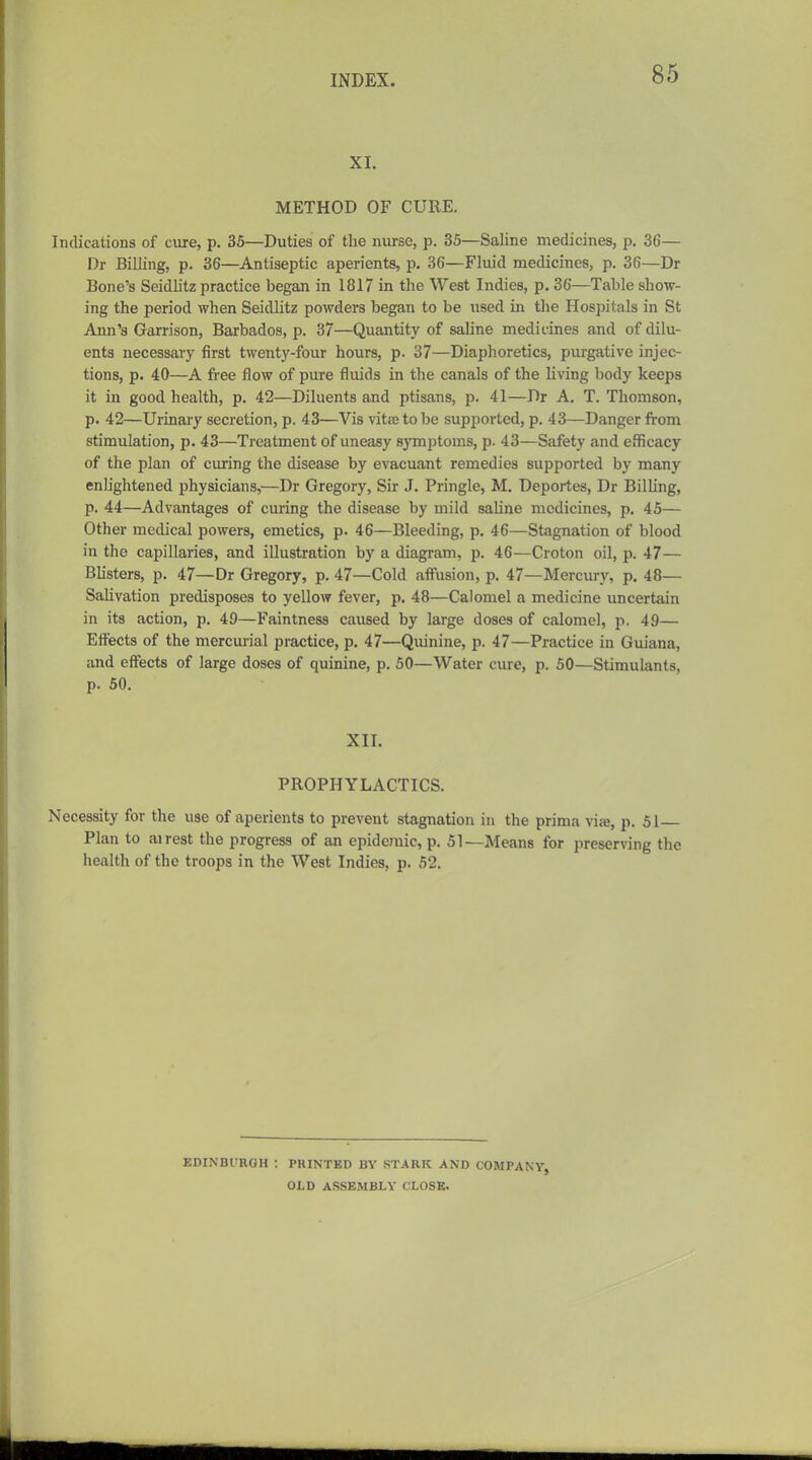 XI. METHOD OF CURE. Indications of cure, p. 36—Duties of the nurse, p. 35—Saline medicines, p. 36— Dr Billing, p. 36—Antiseptic aperients, p. 36—Fluid medicines, p. 36—Dr Bone's Seidlitz practice began in 1817 in the West Indies, p. 36—Table show- ing the period when Seidlitz powders began to be used in the Hospitals in St Ann's Garrison, Barbados, p. 37—Quantity of saline medicines and of dilu- ents necessary first twenty-four hours, p. 37—Diaphoretics, piirgative injec- tions, p. 40—A fi-ee flow of pure fluids in the canals of the living body keeps it in good health, p. 42—Diluents and ptisans, p. 41—Dr A, T. Thomson, p. 42—Urinary secretion, p. 43—Vis vitte to be supported, p. 43—Danger from stimulation, p. 43—Treatment of uneasy symptoms, p. 43—Safety and efficacy of the plan of curing the disease by evacuant remedies supported by many enlightened physicians,—Dr Gregory, Sir J. Pringle, M. Deportes, Dr Billing, p. 44—Advantages of curing the disease by mild saline medicines, p. 45— Other medical powers, emetics, p. 46—Bleeding, p. 46—Stagnation of blood in the capillaries, and illustration by a diagram, p. 46—Croton oil, p. 47— Blisters, p. 47—Dr Gregory, p. 47—Cold affusion, p. 47—Mercury, p. 48— Salivation predisposes to yellow fever, p. 48—Calomel a medicine uncertain in its action, p. 49—Faintness caused by large doses of calomel, p. 49— Effects of the mercurial practice, p. 47—Quinine, p. 47—Practice in Guiana, and eflTects of large doses of quinine, p. 50—Water cure, p. 50—Stimulants, p. 60. XII. PROPHYLACTICS. Necessity for the use of aperients to prevent stagnation in the prima vise, p. 51 Plan to airest the progress of an epidemic, p. 51—Means for preserving the health of the troops in the West Indies, p. 52. EDINBl'RGH : PRINTED BY STARK AND COMPANY, OLD ASSEMBLY CLOSE.