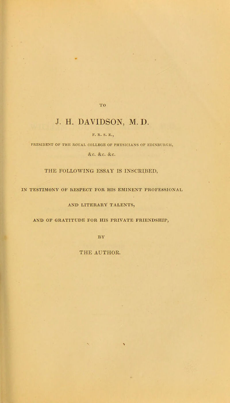 J. H. DAVIDSON, M. D. F. R. S. E., PRESIDENT OF THE ROYAL COLLEGE OF PHYSICIANS OF EDINBURGH, &c. &c. &c. THE FOLLOWING ESSAY IS INSCRIBED, IN TESTIMONY OF RESPECT FOR HIS EMINENT PROFESSIONAL AND LITERARY TALENTS, AND OF GRATITUDE FOR HIS PRIVATE FRIENDSHIP, BY