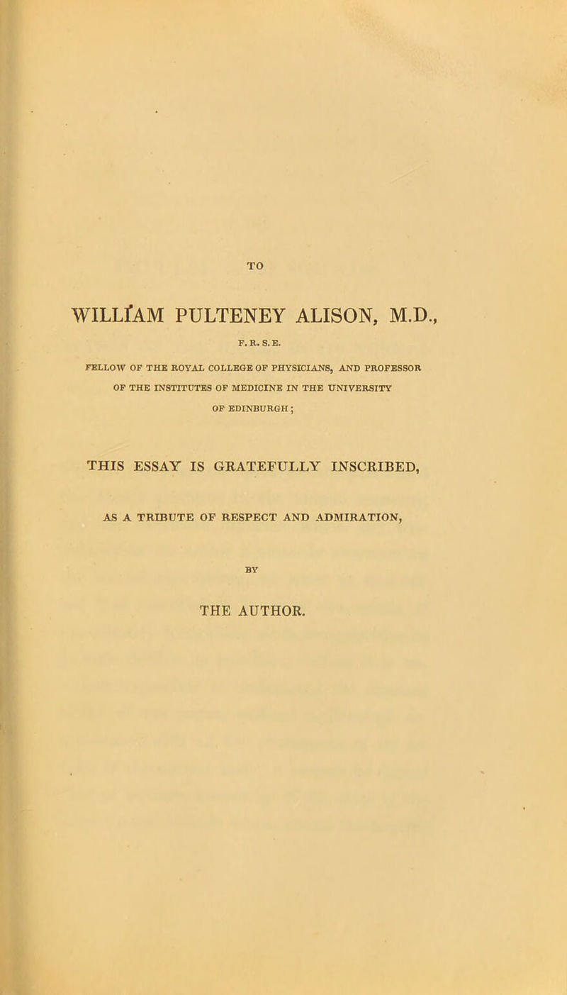 WILLfAM PULTENEY ALISON, M.D., F. R. S. E. FELLOW OF THE ROYAL COLLEGE OF PHYSICIANS, AND PROFESSOR OF THE INSTITUTES OF MEDICINE IN THE UNIVERSITY OF EDINBURGH; THIS ESSAY IS GRATEFULLY INSCRIBED, AS A TRIBUTE OF RESPECT AND ADMIRATION, BY