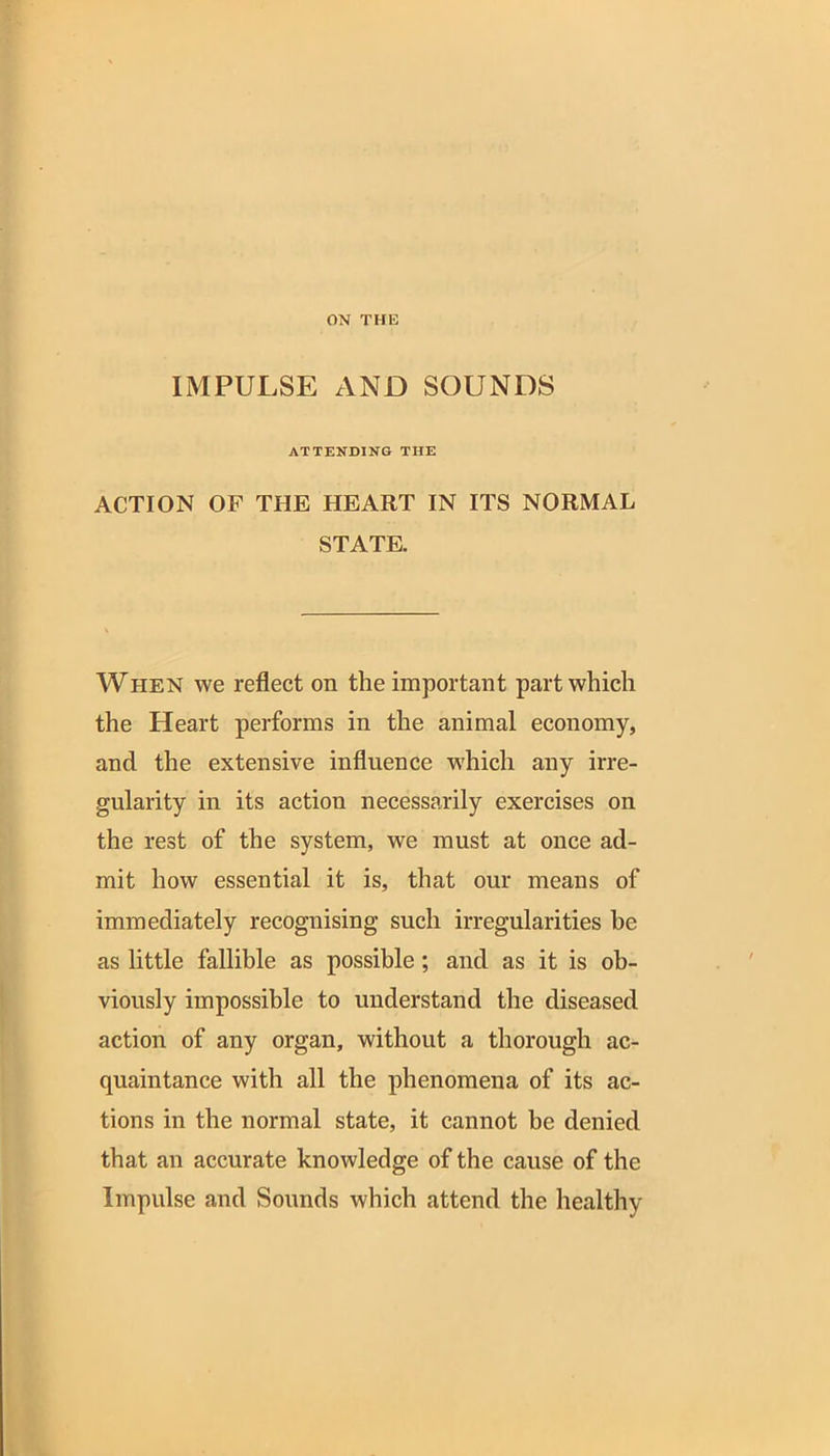 ON THE IMPULSE AND SOUNDS ATTENDING THE ACTION OF THE HEART IN ITS NORMAL STATE. When we reflect on the important part which the Heart performs in the animal economy, and the extensive influence which any irre- gularity in its action necessarily exercises on the rest of the system, we must at once ad- mit how essential it is, that our means of immediately recognising such irregularities be as little fallible as possible; and as it is ob- viously impossible to understand the diseased action of any organ, without a thorough ac- quaintance with all the phenomena of its ac- tions in the normal state, it cannot be denied that an accurate knowledge of the cause of the Impulse and Sounds which attend the healthy