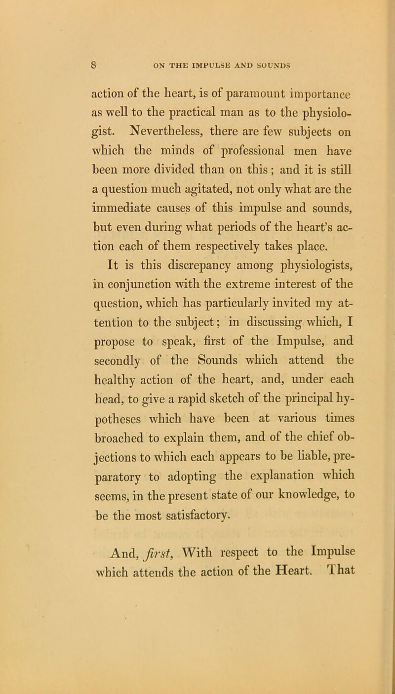 action of the heart, is of paramount importance as well to the practical man as to the physiolo- gist. Nevertheless, there are few subjects on which the minds of professional men have been more divided than on this; and it is still a question much agitated, not only what are the immediate causes of this impulse and sounds, but even during what periods of the heart’s ac- tion each of them respectively takes place. It is this discrepancy among physiologists, in conjunction with the extreme interest of the question, which has particularly invited my at- tention to the subject; in discussing which, I propose to speak, first of the Impulse, and secondly of the Sounds which attend the healthy action of the heart, and, under each head, to give a rapid sketch of the principal hy- potheses which have been at various times broached to explain them, and of the chief ob- jections to which each appears to be liable, pre- paratory to adopting the explanation which seems, in the present state of our knowledge, to be the most satisfactory. And, first, With respect to the Impulse which attends the action of the Heart. 1 hat