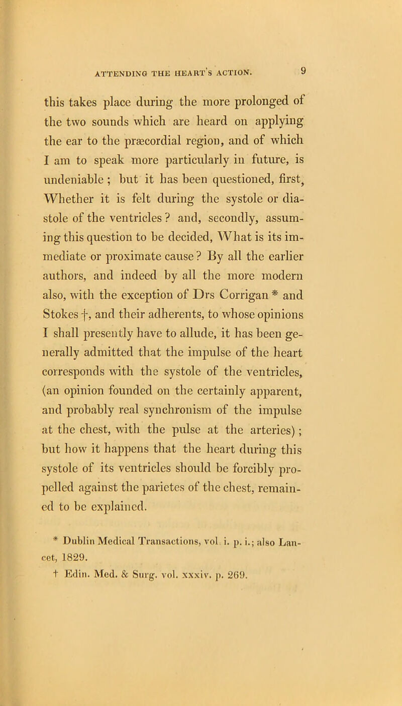 this takes place during the more prolonged of the two sounds which are heard on applying the ear to the prsecordial region, and of which I am to speak more particularly in future, is undeniable ; but it has been questioned, first, Whether it is felt during the systole or dia- stole of the ventricles ? and, secondly, assum- ing this question to be decided, What is its im- mediate or proximate cause ? By all the earlier authors, and indeed by all the more modern also, with the exception of Drs Corrigan * and Stokes f, and their adherents, to whose opinions I shall presently have to allude, it has been ge- nerally admitted that the impulse of the heart corresponds with the systole of the ventricles, (an opinion founded on the certainly apparent, and probably real synchronism of the impulse at the chest, with the pulse at the arteries); hut how it happens that the heart during this systole of its ventricles should be forcibly pro- pelled against the parietes of the chest, remain- ed to be explained. * Dublin Medical Transactions, vol i. p. i.; also Lan- cet, 1829. t Edin. Med. & Surg. vol. xxxiv. p. 2(59.