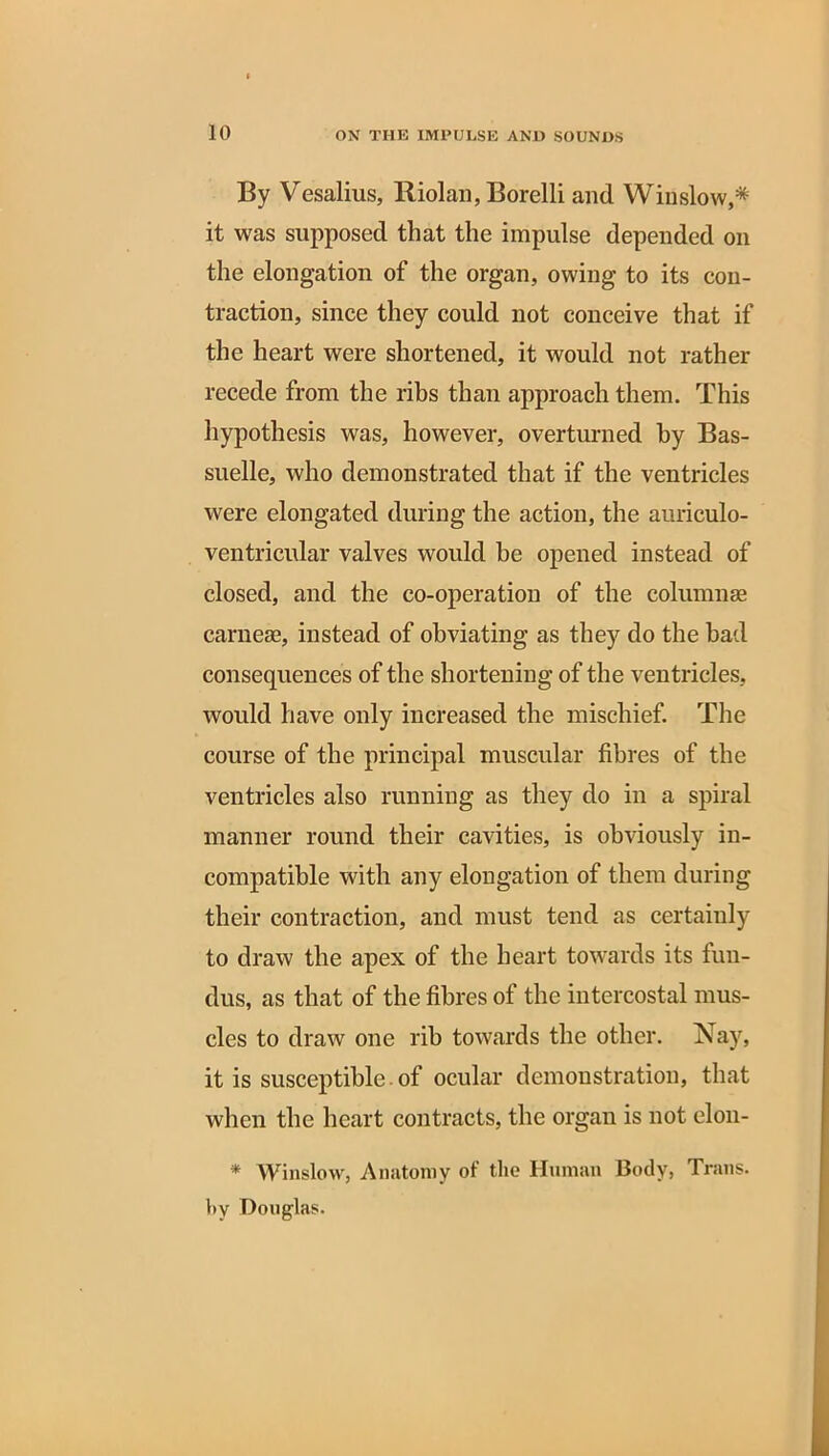 By Vesalius, Riolan, Borelli and Winslow,* it was supposed that the impulse depended on the elongation of the organ, owing to its con- traction, since they could not conceive that if the heart were shortened, it would not rather recede from the ribs than approach them. This hypothesis was, however, overturned by Bas- suelle, who demonstrated that if the ventricles were elongated during the action, the auriculo- ventricular valves would be opened instead of closed, and the co-operation of the columnas carnese, instead of obviating as they do the bad consequences of the shortening of the ventricles, would have only increased the mischief. The course of the principal muscular fibres of the ventricles also running as they do in a spiral manner round their cavities, is obviously in- compatible with any elongation of them during their contraction, and must tend as certainly to draw the apex of the heart towards its fun- dus, as that of the fibres of the intercostal mus- cles to draw one rib towards the other. Nay, it is susceptible of ocular demonstration, that when the heart contracts, the organ is not elon- * Winslow, Anatomy of the Human Body, Trans. l»y Douglas.