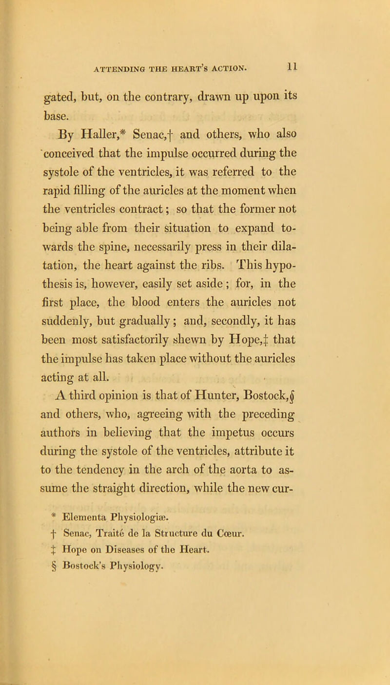 gated, but, on the contrary, drawn up upon its base. By Haller,* * * § Senac,f and others, who also conceived that the impulse occurred during the systole of the ventricles, it was referred to the rapid filling of the auricles at the moment when the ventricles contract; so that the former not being able from their situation to expand to- wards the spine, necessarily press in their dila- tation, the heart against the ribs. This hypo- thesis is, however, easily set aside ; for, in the first place, the blood enters the auricles not suddenly, but gradually; and, secondly, it has been most satisfactorily shewn by Hope,:}: that the impulse has taken place without the auricles acting at all. A third opinion is that of Hunter, Bostoek.^ and others, who, agreeing with the preceding authors in believing that the impetus occurs during the systole of the ventricles, attribute it to the tendency in the arch of the aorta to as- sume the straight direction, while the newcur- * Elementa Physiologiae. f Senac, Traite de la Structure du Cceur. X Hope on Diseases of the Heart. § Bostoek’s Physiology.