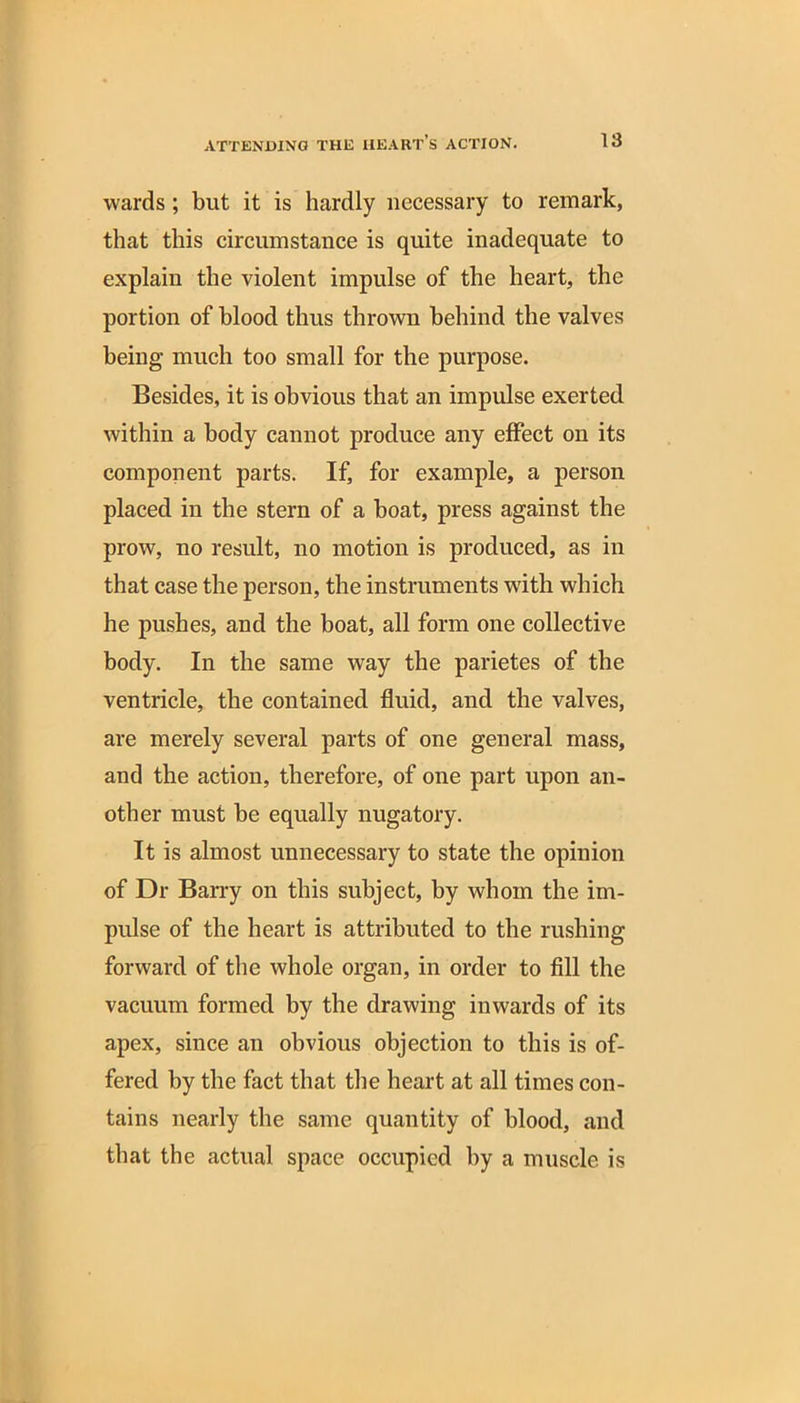 wards; but it is hardly necessary to remark, that this circumstance is quite inadequate to explain the violent impulse of the heart, the portion of blood thus thrown behind the valves being much too small for the purpose. Besides, it is obvious that an impulse exerted within a body cannot produce any effect on its component parts. If, for example, a person placed in the stern of a boat, press against the prow, no result, no motion is produced, as in that case the person, the instruments with which he pushes, and the boat, all form one collective body. In the same way the parietes of the ventricle, the contained fluid, and the valves, are merely several parts of one general mass, and the action, therefore, of one part upon an- other must be equally nugatory. It is almost unnecessary to state the opinion of Dr Barry on this subject, by whom the im- pulse of the heart is attributed to the rushing forward of the whole organ, in order to fill the vacuum formed by the drawing inwards of its apex, since an obvious objection to this is of- fered by the fact that the heart at all times con- tains nearly the same quantity of blood, and that the actual space occupied by a muscle is