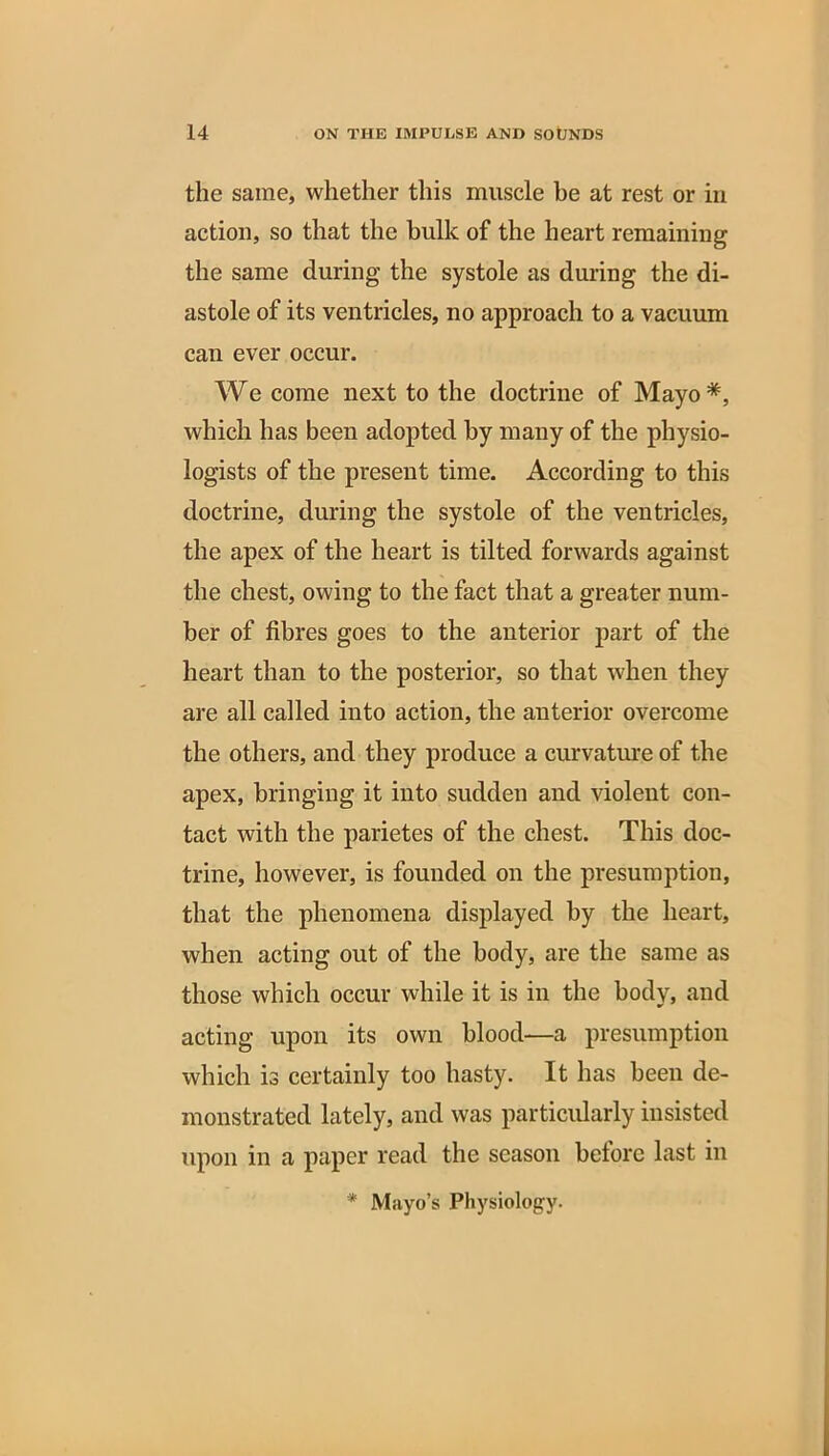 the same, whether this muscle he at rest or in action, so that the bulk of the heart remaining the same during the systole as during the di- astole of its ventricles, no approach to a vacuum can ever occur. We come next to the doctrine of Mayo*, which has been adopted by many of the physio- logists of the present time. According to this doctrine, during the systole of the ventricles, the apex of the heart is tilted forwards against the chest, owing to the fact that a greater num- ber of fibres goes to the anterior part of the heart than to the posterior, so that when they are all called into action, the anterior overcome the others, and they produce a curvature of the apex, bringing it into sudden and violent con- tact with the parietes of the chest. This doc- trine, however, is founded on the presumption, that the phenomena displayed by the heart, when acting out of the body, are the same as those which occur while it is in the body, and acting upon its own blood—a presumption which is certainly too hasty. It has been de- monstrated lately, and was particularly insisted upon in a paper read the season before last in