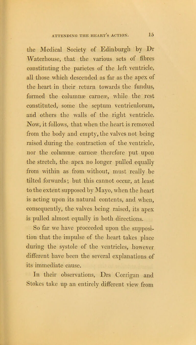 the Medical Society of Edinburgh by Dr Waterhouse, that the various sets of fibres constituting the parietes of the left ventricle, all those which descended as far as the apex of the heart in their return towards the fundus, formed the columnae carnese, while the rest constituted, some the septum ventriculorum, and others the walls of the right ventricle. Now, it follows, that when the heart is removed from the body and empty, the valves not being raised during the contraction of the ventricle, nor the columnae carnese therefore put upon the stretch, the apex no longer pulled equally from within as from without, must really be tilted forwards; but this cannot occur, at least to the extent supposed by Mayo, when the heart is acting upon its natural contents, and when, consequently, the valves being raised, its apex is pulled almost equally in both directions. So far we have proceeded upon the supposi- tion that the impulse of the heart takes place during the systole of the ventricles, however different have been the several explanations of its immediate cause. In their observations, Drs Corrigan and Stokes take up an entirely different view from