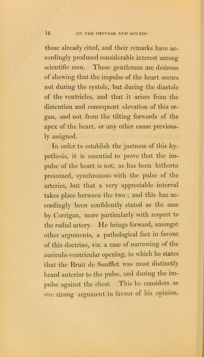 those already cited, and their remarks have ac- cordingly produced considerable interest among scientific men. These gentlemen are desirous of shewing that the impulse of the heart occurs not during the systole, but during the diastole of the ventricles, and that it arises from the distention and consequent elevation of this or- gan, and not from the tilting forwards of the apex of the heart, or any other cause previous- ly assigned. In order to establish the justness of this hy- pothesis, it is essential to prove that the im- pulse of the heart is not, as has been hitherto presumed, synchronous with the pulse of the arteries, hut that a very appreciable interval takes place between the two ; and this has ac- cordingly been confidently stated as the case by Corrigan, more particularly with respect to the radial artery. lie brings forward, amongst other arguments, a pathological fact in favour of this doctrine, viz. a case ot narrowing ot the auriculo-ventricular opening, in which he states that the Bruit de Soufflet was most distinctly heard anterior to the pulse, and during the im- pulse against the chest. This he considers as one strong argument in favour of his opinion,