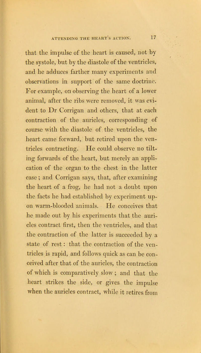 that the impulse of the heart is caused, not by the systole, but by the diastole of the ventricles, and he adduces farther many experiments and observations in support of the same doctrine. For example, on observing the heart of a lower animal, after the ribs were removed, it was evi- dent to Dr Corrigan and others, that at each contraction of the auricles, corresponding of course with the diastole of the ventricles, the heart came forward, but retired upon the ven- tricles contracting. He could observe no tilt- ing forwards of the heart, but merely an appli- cation of the organ to the chest in the latter case ; and Corrigan says, that, after examining the heart of a frog, he had not a doubt upon the facts he had established by experiment up- on warm-blooded animals. He conceives that he made out by his experiments that the auri- cles contract first, then the ventricles, and that the contraction of the latter is succeeded by a state of rest: that the contraction of the ven- tricles is rapid, and follows quick as can be con- ceived after that of the auricles, the contraction of which is comparatively slow ; and that the heart strikes the side, or gives the impulse when the auricles contract, w'hile it retires from