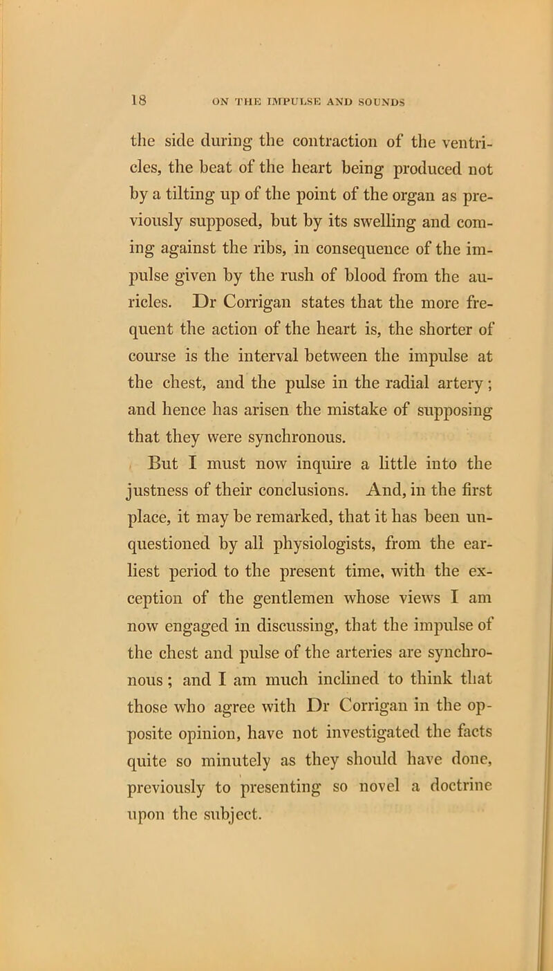the side during the contraction of the ventri- cles, the beat of the heart being produced not by a tilting up of the point of the organ as pre- viously supposed, but by its swelling and com- ing against the ribs, in consequence of the im- pulse given by the rush of blood from the au- ricles. Dr Corrigan states that the more fre- quent the action of the heart is, the shorter of course is the interval between the impulse at the chest, and the pulse in the radial artery; and hence has arisen the mistake of supposing that they were synchronous. But I must now inquire a little into the justness of their conclusions. And, in the first place, it may be remarked, that it has been un- questioned by all physiologists, from the ear- liest period to the present time, with the ex- ception of the gentlemen whose views I am now engaged in discussing, that the impulse of the chest and pulse of the arteries are synchro- nous ; and I am much inclined to think that those who agree with Dr Corrigan in the op- posite opinion, have not investigated the facts quite so minutely as they should have done, previously to presenting so novel a doctrine upon the subject.