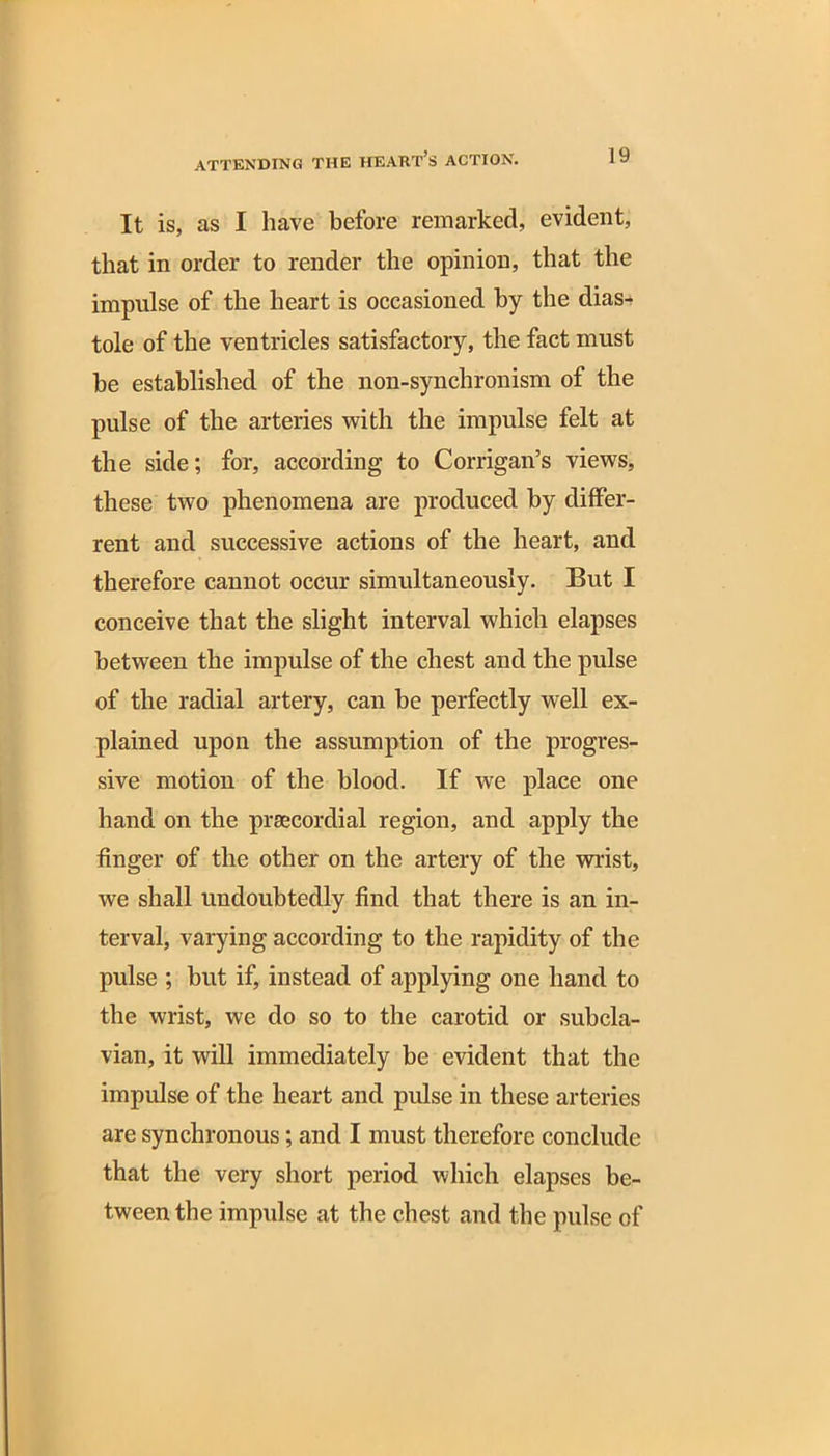 It is, as I have before remarked, evident, that in order to render the opinion, that the impulse of the heart is occasioned by the dias- tole of the ventricles satisfactory, the fact must be established of the non-synchronism of the pulse of the arteries with the impulse felt at the side; for, according to Corrigan’s views, these two phenomena are produced by differ- rent and successive actions of the heart, and therefore cannot occur simultaneously. But I conceive that the slight interval which elapses between the impulse of the chest and the pulse of the radial artery, can be perfectly well ex- plained upon the assumption of the progres- sive motion of the blood. If we place one hand on the prsecordial region, and apply the finger of the other on the artery of the wrist, we shall undoubtedly find that there is an in- terval, varying according to the rapidity of the pulse ; but if, instead of applying one hand to the wrist, we do so to the carotid or subcla- vian, it will immediately be evident that the impulse of the heart and pulse in these arteries are synchronous ; and I must therefore conclude that the very short period which elapses be- tween the impulse at the chest and the pulse of