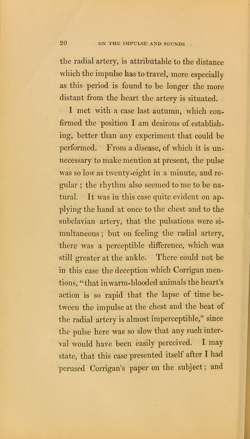 the radial artery, is attributable to the distance which the impulse has to travel, more especially as this period is found to be longer the more distant from the heart the artery is situated. I met with a case last autumn, which con- firmed the position I am desirous of establish- ing, better than any experiment that could be performed. From a disease, of which it is un- necessary to make mention at present, the pulse was so low as twenty-eight in a minute, and re- gular ; the rhythm also seemed to me to be na- tural. It was in this case quite evident on ap- plying the hand at once to the chest and to the subclavian artery, that the pulsations were si- multaneous ; but on feeling the radial artery, there was a perceptible difference, which was still greater at the ankle. There could not be in this case the deception which Corrigan men- tions, “that in warm-blooded animals the heart’s action is so rapid that the lapse of time be- tween the impulse at the chest and the beat of the radial artery is almost imperceptible,” since the pulse here was so slow that any such inter- val would have been easily perceived. I may state, that this case presented itself after I had perused Corrigan’s paper on the subject; and