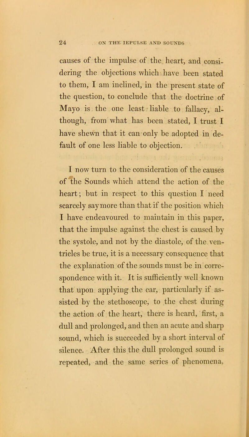 causes of the impulse of the heart, and consi- dering the objections which have been stated to them, I am inclined, in the present state of the question, to conclude that the doctrine of Mayo is the one least liable to fallacy, al- though, from what has been stated, I trust I have shewn that it can only be adopted in de- fault of one less liable to objection. I now turn to the consideration of the causes of the Sounds which attend the action of the heart; but in respect to this question I need scarcely say more than that if the position which I have endeavoured to maintain in this paper, that the impulse against the chest is caused by the systole, and not by the diastole, of the ven- tricles be true, it is a necessary consequence that the explanation of the sounds must be in corre- spondence with it. It is sufficiently well known that upon applying the ear, particularly if as- sisted by the stethoscope, to the chest during the action of the heart, there is heard, first, a dull and prolonged, and then an acute and sharp sound, which is succeeded by a short interval of silence. After this the dull prolonged sound is repeated, and the same series of phenomena.