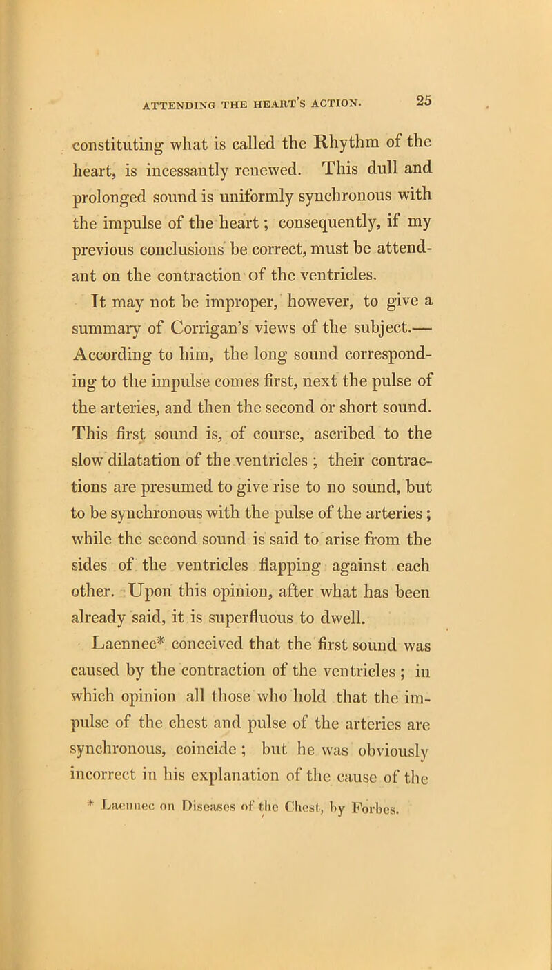 constituting what is called the Rhythm of the heart, is incessantly renewed. This dull and prolonged sound is uniformly synchronous with the impulse of the heart; consequently, if my previous conclusions he correct, must be attend- ant on the contraction of the ventricles. It may not be improper, however, to give a summary of Corrigan’s views of the subject.— According to him, the long sound correspond- ing to the impulse comes first, next the pulse of the arteries, and then the second or short sound. This first, sound is, of course, ascribed to the slow dilatation of the ventricles ; their contrac- tions are presumed to give rise to no sound, but to be synchronous with the pulse of the arteries ; while the second sound is said to arise from the sides of the ventricles flapping against each other. Upon this opinion, after what has been already said, it is superfluous to dwell. Laennec* conceived that the first sound was caused by the contraction of the ventricles ; in which opinion all those who hold that the im- pulse of the chest and pulse of the arteries are synchronous, coincide; but he was obviously incorrect in his explanation of the cause of tile * Laennec on Diseases of The Chest, by Forbes.