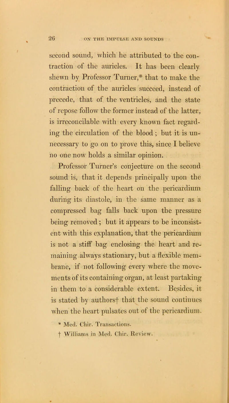 second sound, which he attributed to the con- traction of the auricles. It has been clearly shewn by Professor Turner,* that to make the contraction of the auricles succeed, instead of precede, that of the ventricles, and the state of repose follow the former instead of the latter, is irreconcilable with every known fact regard- ing the circulation of the blood ; hut it is un- necessary to go on to prove this, since I believe no one now holds a similar opinion. Professor Turner’s conjecture on the second sound is, that it depends principally upon the falling hack of the heart on the pericardium during its diastole, in the same manner as a compressed hag falls back upon the pressure being removed; but it appears to be inconsist- ent with this explanation, that the pericardium is not a stiff bag enclosing the heart and re- maining always stationary, but a flexible mem- brane, if not following every where the move- ments of its containing organ, at least partaking in them to a considerable extent. Besides, it is stated by authorsf that the sound continues when the heart pulsates out of the pericardium. * Med. Cliir. Transactions. f Williams in Med. Cliir, Review.
