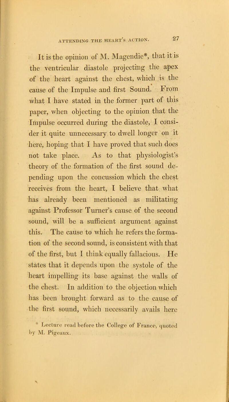It is the opinion of M. Magendie*, that it is the ventricular diastole projecting the apex of the heart against the chest, which is the cause of the Impulse and first Sound. From what I have stated in the former part of this paper, when objecting to the opinion that the Impulse occurred during the diastole, I consi- der it quite unnecessary to dwell longer on it here, hoping that I have proved that such does not take place. As to that physiologist’s theory of the formation of the first sound de- pending upon the concussion which the chest receives from the heart, I believe that what has already been mentioned as militating against Professor Turner’s cause of the second sound, will be a sufficient argument against this. The cause to which he refers the forma- tion of the second sound, is consistent with that of the first, but I think equally fallacious. He states that it depends upon the systole of the heart impelling its base against the walls of the chest. In addition to the objection which has been brought forward as to the cause of the first sound, which necessarily avails here * Lecture read before the College of France, quoted by M. Pigeaux.