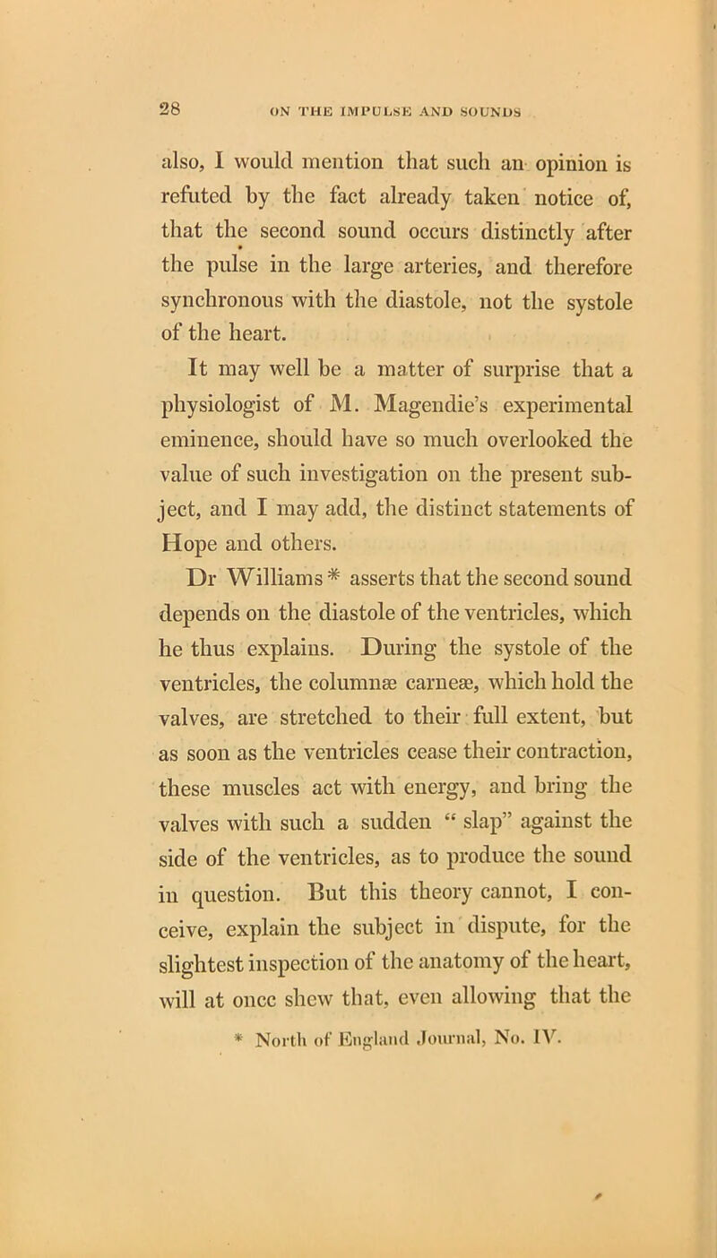 also, I would mention that such an opinion is refuted by the fact already taken notice of, that the second sound occurs distinctly after the pulse in the large arteries, and therefore synchronous with the diastole, not the systole of the heart. It may well be a matter of surprise that a physiologist of M. Magendie’s experimental eminence, should have so much overlooked the value of such investigation on the present sub- ject, and I may add, the distinct statements of Hope and others. Dr Williams * asserts that the second sound depends on the diastole of the ventricles, which he thus explains. During the systole of the ventricles, the columnae carnese, which hold the valves, are stretched to their full extent, but as soon as the ventricles cease their contraction, these muscles act with energy, and bring the valves with such a sudden “ slap” against the side of the ventricles, as to produce the sound in question. But this theory cannot, I con- ceive, explain the subject in dispute, for the slightest inspection of the anatomy of the heart, will at once shew that, even allowing that the * North of England Journal, No. IV. *