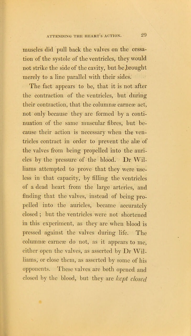 muscles did pull back the valves on the cessa- tion of the systole of the ventricles, they would not strike the side of the cavity, but be Jbrought merely to a line parallel with their sides. The fact appears to be, that it is not after the contraction of the ventricles, but during their contraction, that the column® carnese act, not only because they are formed by a conti- nuation of the same muscular fibres, but be- cause their action is necessary when the ven- tricles contract in order to prevent the alas of the valves from being propelled into the auri- cles by the pressure of the blood. Dr Wil- liams attempted to prove that they were use- less in that capacity, by filling the ventricles of a dead heart from the large arteries, and finding that the valves, instead of being pro- pelled into the auricles, became accurately closed ; but the ventricles were not shortened in this experiment, as they are when blood is pressed against the valves during life. The column® carneae do not, as it appears to me, cither open the valves, as asserted by Dr Wil- liams, or close them, as asserted by some of his opponents. These valves are both opened and closed by the blood, but they arc kept closed
