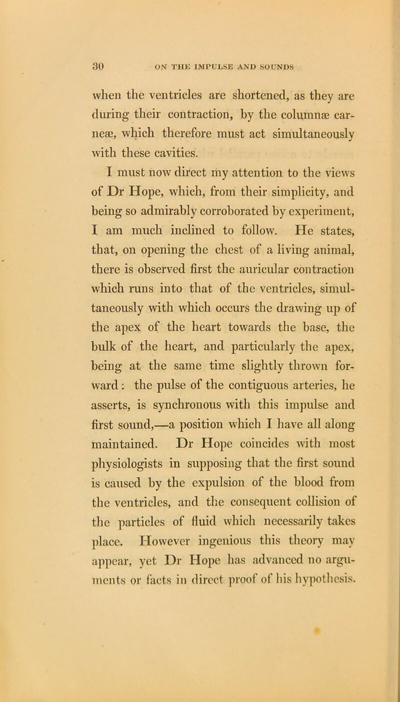 when the ventricles are shortened, as they are during their contraction, by the columnae car- neae, which therefore must act simultaneously with these cavities. I must now direct my attention to the views of Dr Hope, which, from their simplicity, and being so admirably corroborated by experiment, I am much inclined to follow. He states, that, on opening the chest of a living animal, there is observed first the auricular contraction which runs into that of the ventricles, simul- taneously with which occurs the drawing up of the apex of the heart towards the base, the bulk of the heart, and particularly the apex, being at the same time slightly thrown for- ward : the pulse of the contiguous arteries, he asserts, is synchronous with this impulse and first sound,—a position which I have all along maintained. Dr Hope coincides with most physiologists in supposing that the first sound is caused by the expulsion of the blood from the ventricles, and the consequent collision of the particles of fluid which necessarily takes place. However ingenious this theory may appear, yet Dr Hope has advanced no argu- ments or facts in direct proof of his hypothesis.