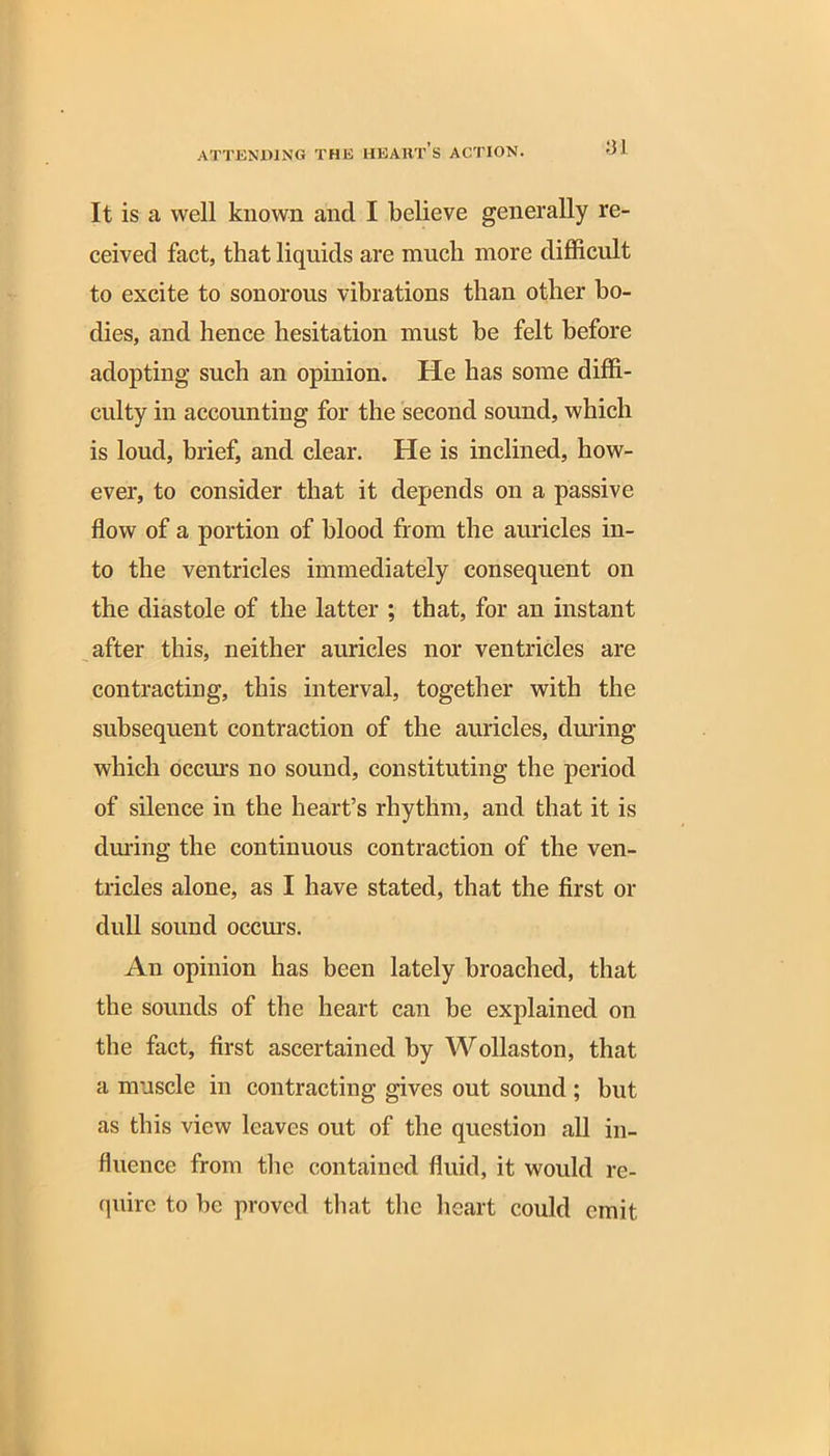 It is a well known and I believe generally re- ceived fact, that liquids are much more difficult to excite to sonorous vibrations than other bo- dies, and hence hesitation must he felt before adopting such an opinion. He has some diffi- culty in accounting for the second sound, which is loud, brief, and clear. He is inclined, how- ever, to consider that it depends on a passive flow of a portion of blood from the auricles in- to the ventricles immediately consequent on the diastole of the latter ; that, for an instant after this, neither auricles nor ventricles are contracting, this interval, together with the subsequent contraction of the auricles, during which occurs no sound, constituting the period of silence in the heart’s rhythm, and that it is during the continuous contraction of the ven- tricles alone, as I have stated, that the first or dull sound occurs. An opinion has been lately broached, that the sounds of the heart can be explained on the fact, first ascertained by Wollaston, that a muscle in contracting gives out sound ; hut as this view leaves out of the question all in- fluence from the contained fluid, it would re- quire to he proved that the heart could emit