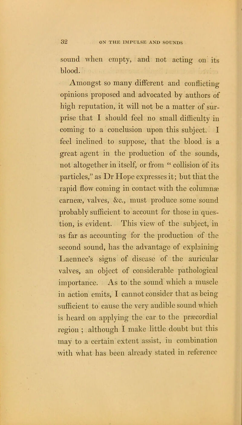 sound when empty, and not acting on its blood. Amongst so many different and conflicting opinions proposed and advocated by authors of high reputation, it will not be a matter of sur- prise that I should feel no small difficulty in coming to a conclusion upon this subject. I feel inclined to suppose, that the blood is a great agent in the production of the sounds, not altogether in itself, or from “ collision of its particles,” as Dr Hope expresses it; hut that the rapid flow coming in contact with the columnse carnese, valves, &c., must produce some sound probably sufficient to account for those in ques- tion, is evident. This view of the subject, in as far as accounting for the production of the second sound, has the advantage of explaining Laennec’s signs of disease of the auricular valves, an object of considerable pathological importance. As to the sound which a muscle in action emits, I cannot consider that as being sufficient to cause the very audible sound which is heard on applying the ear to the praecordial region ; although I make little doubt but this may to a certain extent assist, in combination with what has been already stated in reference