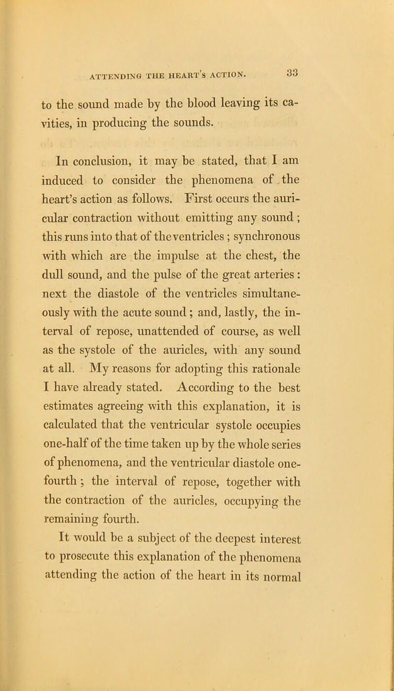 to the sound made by the blood leaving its ca- vities, in producing the sounds. In conclusion, it may be stated, that I am induced to consider the phenomena of the heart’s action as follows. First occurs the auri- cular contraction without emitting any sound ; this runs into that of the ventricles ; synchronous with which are the impulse at the chest, the dull sound, and the pulse of the great arteries : next the diastole of the ventricles simultane- ously with the acute sound; and, lastly, the in- terval of repose, unattended of course, as well as the systole of the auricles, with any sound at all. My reasons for adopting this rationale I have already stated. According to the best estimates agreeing with this explanation, it is calculated that the ventricular systole occupies one-half of the time taken up by the whole series of phenomena, and the ventricular diastole one- fourth ; the interval of repose, together with the contraction of the auricles, occupying the remaining fourth. It would he a subject of the deepest interest to prosecute this explanation of the phenomena attending the action of the heart in its normal