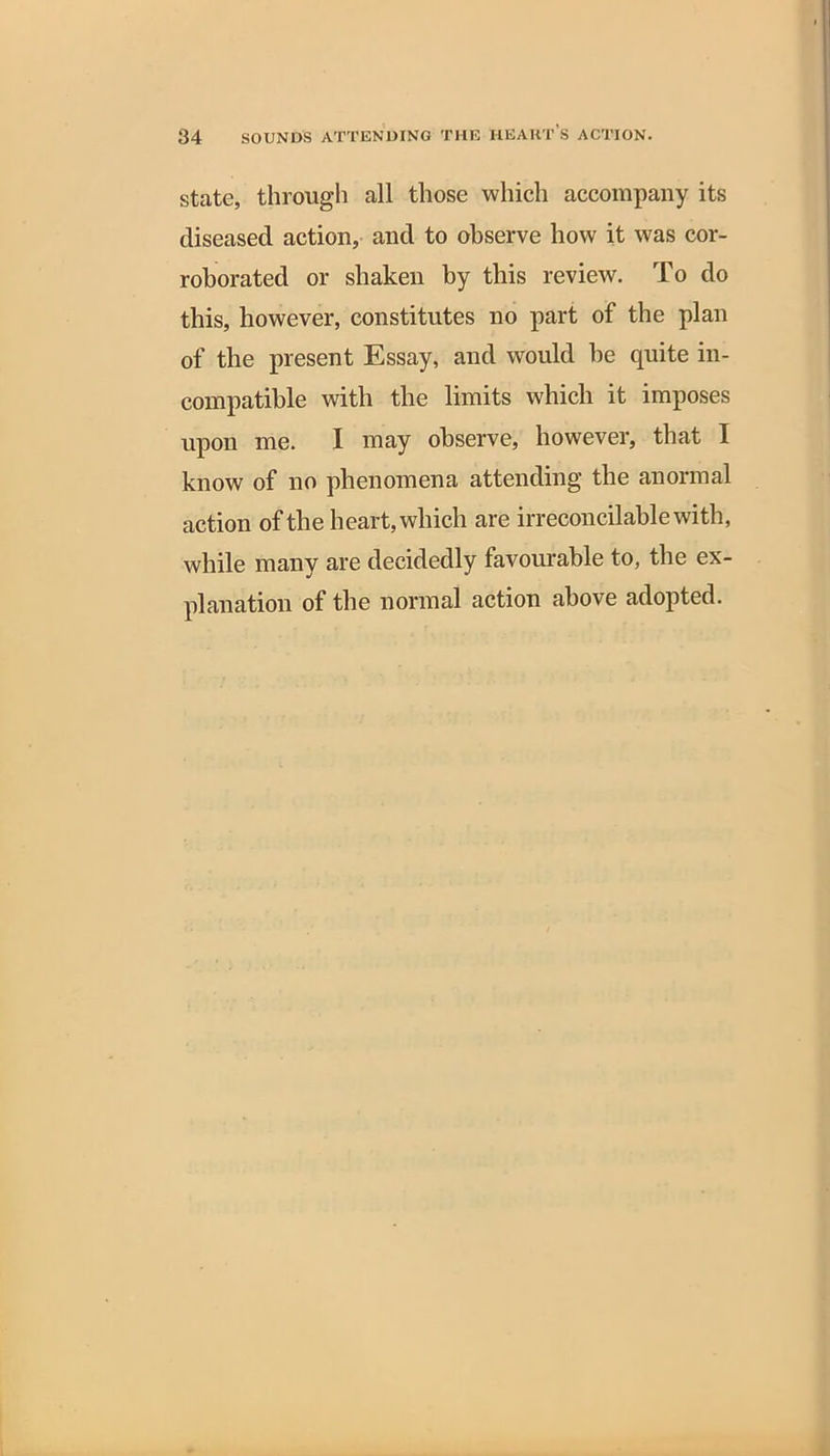 state, through all those which accompany its diseased action, and to observe how it was cor- roborated or shaken by this review. To do this, however, constitutes no part of the plan of the present Essay, and would he quite in- compatible with the limits which it imposes upon me. I may observe, however, that I know of no phenomena attending the anormal action of the heart, which are irreconcilable with, while many are decidedly favourable to, the ex- planation of the normal action above adopted.