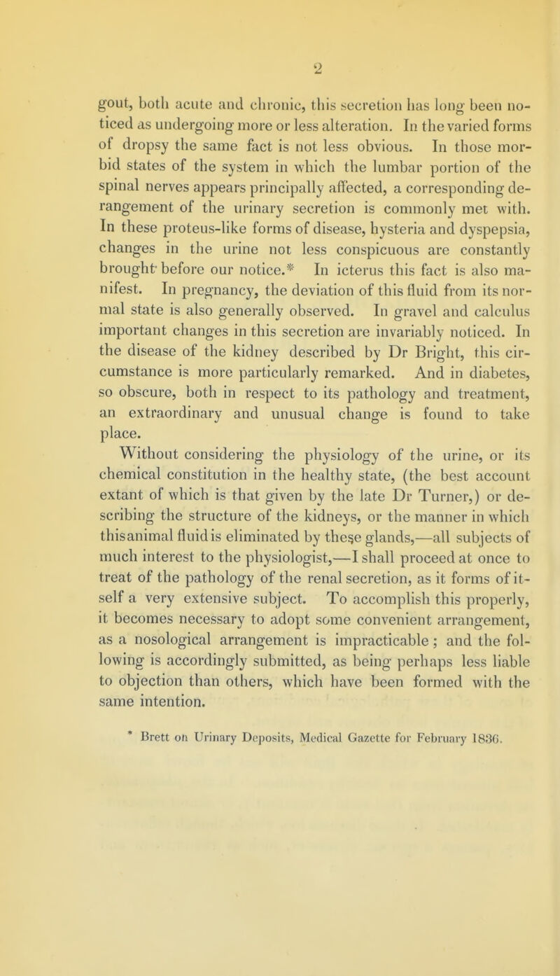 gout, both acute and chronic, this secretion has long been no- ticed as undergoing more or less alteration. In the varied forms of dropsy the same fact is not less obvious. In those mor- bid states of the system in which the lumbar portion of the spinal nerves appears principally affected, a corresponding de- rangement of the urinary secretion is commonly met with. In these proteus-like forms of disease, hysteria and dyspepsia, changes in the urine not less conspicuous are constantly brought before our notice.* In icterus this fact is also ma- nifest. In pregnancy, the deviation of this fluid from its nor- mal state is also generally observed. In gravel and calculus important changes in this secretion are invariably noticed. In the disease of the kidney described by Dr Bright, this cir- cumstance is more particularly remarked. And in diabetes, so obscure, both in respect to its pathology and treatment, an extraordinary and unusual change is found to take place. Without considering the physiology of the urine, or its chemical constitution in the healthy state, (the best account extant of which is that given by the late Dr Turner,) or de- scribing the structure of the kidneys, or the manner in which thisanimal fluid is eliminated by thes,e glands,—all subjects of much interest to the physiologist,—I shall proceed at once to treat of the pathology of the renal secretion, as it forms of it- self a very extensive subject. To accomplish this properly, it becomes necessary to adopt some convenient arrangement, as a nosological arrangement is impracticable; and the fol- lowing is accordingly submitted, as being perhaps less liable to objection than others, which have been formed with the same intention. Brett on Urinary Deposits, Medical Gazette for February 18.%.