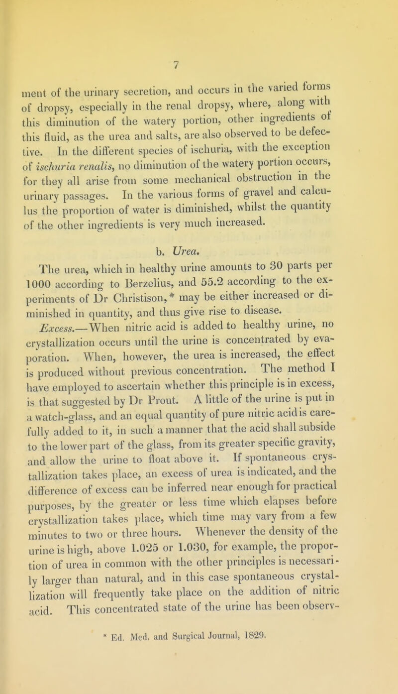 ment of the urinary secretion, and occurs in the varied forms of dropsy, especially in the renal dropsy, where, along with this diminution of the watery portion, other ingredients of this fluid, as the urea and salts, are also observed to be defec- tive. In the different species of ischuria, with the exception of ischuria renalis, no diminution of the watery portion occurs, for they all arise from some mechanical obstruction in the urinary passages. In the various forms of gravel and calcu- lus the proportion of water is diminished, whilst the quantity of the other ingredients is very much increased. b. Urea. The urea, which in healthy urine amounts to 30 parts per 1000 according to Berzelius, and 55.2 according to the ex- periments of Dr Christison,* may be either increased or di- minished in quantity, and thus give rise to disease. Excess.—When nitric acid is added to healthy urine, no crystallization occurs until the urine is concentrated by eva- poration. When, however, the urea is increased, the effect is produced without previous concentration. The method I have employed to ascertain whether this principle is in excess, is that suggested by Dr Prout. A little of the urine is put in a watch-glass, and an equal quantity of pure nitric acid is care- fully added to it, in such a manner that the acid shall subside to the lower part of the glass, from its greater specific gravity, and allow the urine to float above it. If spontaneous crys- tallization takes place, an excess of urea is indicated, and the difference of excess can be inferred near enough for practical purposes, by the greater or less time which elapses before crystallization takes place, which time may vary from a few minutes to two or three hours. Whenever the density of the urine is high, above 1.025 or 1.030, for example, the propor- tion of urea in common with the other principles is necessari - ly larger than natural, and in this case spontaneous crystal- lization will frequently take place on the addition of nitric acid. This concentrated state of the urine has been observ- * Ed. Med. and Surgical Journal, 1829.