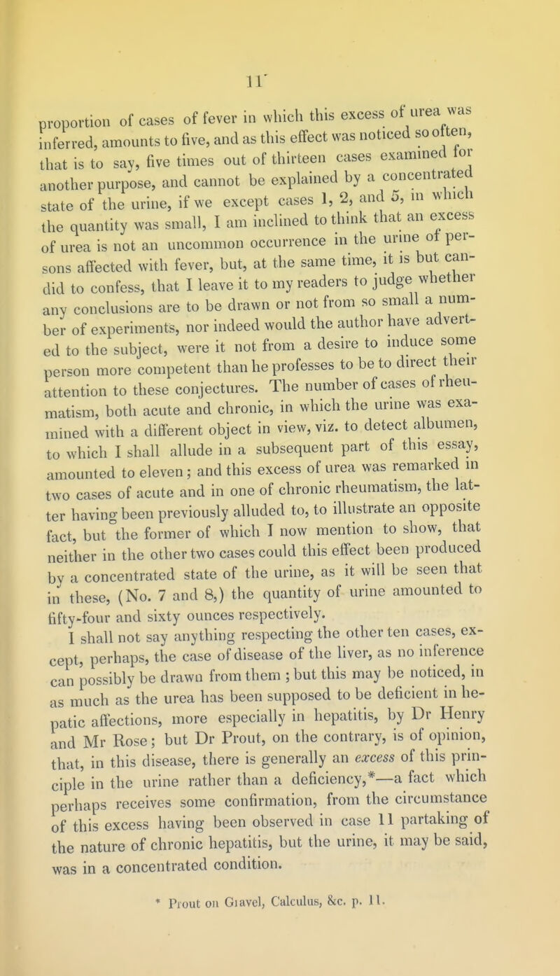 proportion of cases of fever in which this excess of urea was inferred, amounts to five, and as this effect was noticed so o ten, that is to say, five times out of thirteen cases examined tor another purpose, and cannot be explained by a concentrated state of the urine, if we except cases 1, 2, and 5, in which the quantity was small, I am inclined to think that an excess of urea is not an uncommon occurrence in the urme ot per- sons affected with fever, but, at the same time, it is but can- did to confess, that I leave it to my readers to judge whether any conclusions are to be drawn or not from so small a num- ber of experiments, nor indeed would the author have advert- ed to the subject, were it not from a desire to induce some person more competent than he professes to be to direct their attention to these conjectures. The number of cases of rheu- matism, both acute and chronic, in which the urine was exa- mined with a different object in view, viz. to detect albumen, to which I shall allude in a subsequent part of this essay, amounted to eleven; and this excess of urea was remarked in two cases of acute and in one of chronic rheumatism, the lat- ter having been previously alluded to, to illustrate an opposite fact, but°the former of which I now mention to show, that neither in the other two cases could this effect been produced by a concentrated state of the urine, as it will be seen that in these, (No. 7 and 8,) the quantity of urine amounted to fifty-four and sixty ounces respectively. I shall not say anything respecting the other ten cases, ex- cept, perhaps, the case of disease of the liver, as no inference can possibly be drawn from them ; but this may be noticed, in as much as the urea has been supposed to be deficient in he- patic affections, more especially in hepatitis, by Dr Henry and Mr Rose; but Dr Prout, on the contrary, is of opinion, that, in this disease, there is generally an excess of this prin- ciple in the urine rather than a deficiency,*—a fact which perhaps receives some confirmation, from the circumstance of this excess having been observed in case 11 partaking of the nature of chronic hepatitis, but the urine, it may be said, was in a concentrated condition.