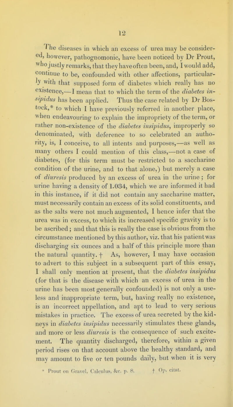 The diseases in which an excess of urea may be consider- ed, however, pathognomonic, have been noticed by Dr Prout, who justly remarks, that they haveoften been, and, I would add, continue to be, confounded with other affections, particular- b with that supposed form of diabetes which really has no existence,—I mean that to which the term of the diabetes in- sipidus has been applied. Thus the case related by Dr Bos- tock,* to which I have previously referred in another place, when endeavouring to explain the impropriety of the term, or rather non-existence of the diabetes insipidus, improperly so denominated, with deference to so celebrated an autho- rity, is, I conceive, to all intents and purposes,—as well as many others I could mention of this class,—not a case of diabetes, (for this term must be restricted to a saccharine condition of the urine, and to that alone,) but merely a case of diuresis produced by an excess of urea in the urine ; for urine having a density of 1.034, which we are informed it had in this instance, if it did not contain any saccharine matter, must necessarily contain an excess of its solid constituents, and as the salts were not much augmented, I hence infer that the urea was in excess, to which its increased specific gravity is to be ascribed; and that this is really the case is obvious from the circumstance mentioned by this author, viz. that his patient was discharging six ounces and a half of this principle more than the natural quantity, f As, however, I may have occasion to advert to this subject in a subsequent part of this essay, I shall only mention at present, that the diabetes insipidus (for that is the disease with which an excess of urea in the urine has been most generally confounded) is not only a use- less and inappropriate term, but, having really no existence, is an incorrect appellation, and apt to lead to very serious mistakes in practice. The excess of urea secreted by the kid- neys in diabetes insipidus necessarily stimulates these glands, and more or less diuresis is the consequence of such excite- ment. The quantity discharged, therefore, within a given period rises on that account above the healthy standard, and may amount to five or ten pounds daily, but when it is very « Prout on Gravel, Calculus, &C. p. 8. f Op. citat.