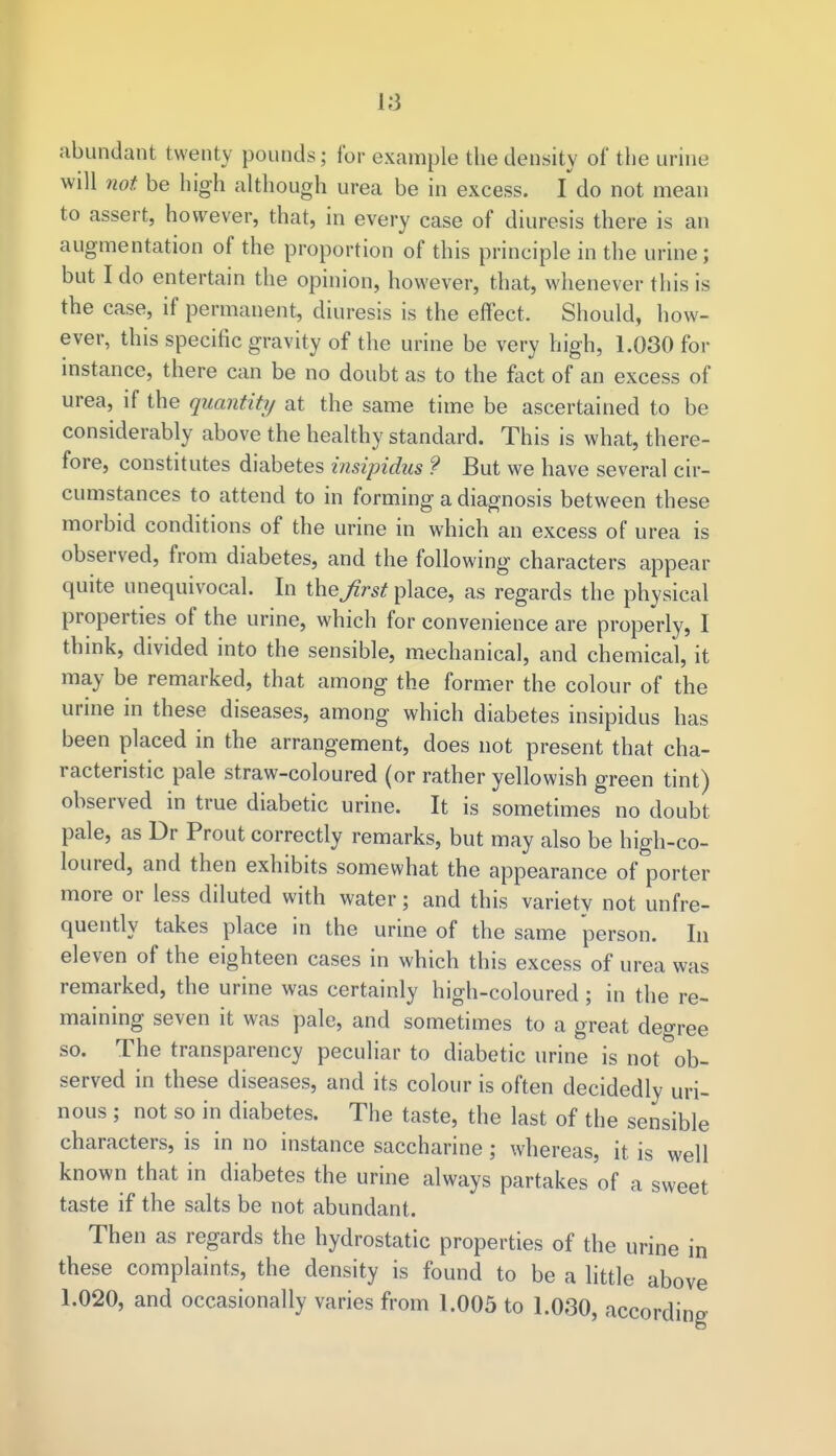 abundant twenty pounds; for example the density of the urine will not be high although urea be in excess. I do not mean to assert, however, that, in every case of diuresis there is an augmentation of the proportion of this principle in the urine; but I do entertain the opinion, however, that, whenever this is the case, if permanent, diuresis is the effect, Should, how- ever, this specific gravity of the urine be very high, 1.030 for instance, there can be no doubt as to the fact of an excess of urea, if the quantity at the same time be ascertained to be considerably above the healthy standard. This is what, there- fore, constitutes diabetes insipidus ? But we have several cir- cumstances to attend to in forming a diagnosis between these morbid conditions of the urine in which an excess of urea is observed, from diabetes, and the following characters appear quite unequivocal. In theirs*place, as regards the physical properties of the urine, which for convenience are properly, I think, divided into the sensible, mechanical, and chemical, it may be remarked, that among the former the colour of the urine in these diseases, among which diabetes insipidus has been placed in the arrangement, does not present that cha- racteristic pale straw-coloured (or rather yellowish green tint) observed in true diabetic urine. It is sometimes no doubt pale, as Dr Prout correctly remarks, but may also be high-co- loured, and then exhibits somewhat the appearance of porter more or less diluted with water; and this variety not unfre- quently takes place in the urine of the same person. In eleven of the eighteen cases in which this excess of urea was remarked, the urine was certainly high-coloured; in the re- maining seven it was pale, and sometimes to a great degree so. The transparency peculiar to diabetic urine is not ob- served in these diseases, and its colour is often decidedly uri- nous ; not so in diabetes. The taste, the last of the sensible characters, is in no instance saccharine ; whereas, it is well known that in diabetes the urine always partakes of a sweet taste if the salts be not abundant. Then as regards the hydrostatic properties of the urine in these complaints, the density is found to be a little above 1.020, and occasionally varies from 1.005 to 1.030, according