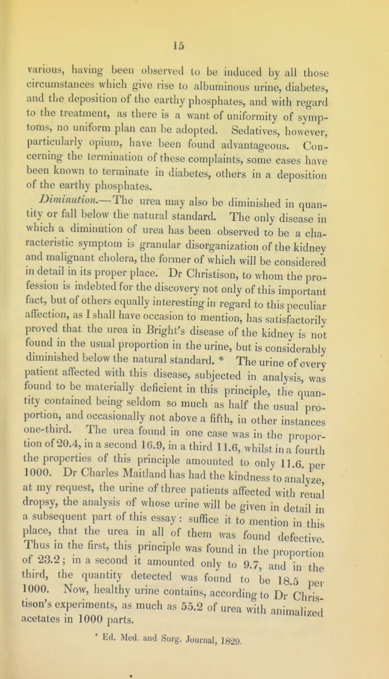 various, having been observed to be induced by all those circumstances which give rise to albuminous urine, diabetes, and the deposition of the earthy phosphates, and with regard to the treatment, as there is a want of uniformity of symp- toms, no uniform plan can be adopted. Sedatives, however, particularly opium, have been found advantageous. Con- cerning the termination of these complaints, some cases have been known to terminate in diabetes, others in a deposition of the earthy phosphates. Diminution.—The urea may also be diminished in quan- tity or fall below the natural standard. The only disease in which a diminution of urea has been observed to be a cha- racteristic symptom is granular disorganization of the kidney and malignant cholera, the former of which will be considered in detail in its proper place. Dr Christison, to whom the pro- fession is indebted for the discovery not only of this important fact, but of others equally interesting in regard to this peculiar affection, as I shall have occasion to mention, has satisfactorily proved that the urea in Bright's disease of the kidney is not found in the usual proportion in the urine, but is considerably diminished below the natural standard. * The urine of every patient affected with this disease, subjected in analysis, was found to be materially deficient in this principle, the quan- tity contained being seldom so much as half the usual pro- portion, and occasionally not above a fifth, in other instances one-third. The urea found in one case was in the propor- tion of 20.4, in a second 16.9, in a third 11.6, whilst in a fourth the properties of this principle amounted to only 116 per 1000. Dr Charles Maitland has had the kindness to analyze at my request, the urine of three patients affected with renal dropsy, the analysis of whose urine will be given in detail in a subsequent part of this essay : suffice it to mention in this place, that the urea in all of them was found defective Thus in the first, this principle was found in the proportion of 23.2; in a second it amounted only to 9.7, and in the third, the quantity detected was found to be 18.5 per 1000. Now, healthy urine contains, according to Dr Chris tison's experiments, as much as 55.2 of urea with animalized acetates in 1000 parts. a * Ed. Med, and Surg. Journal, 1829. «