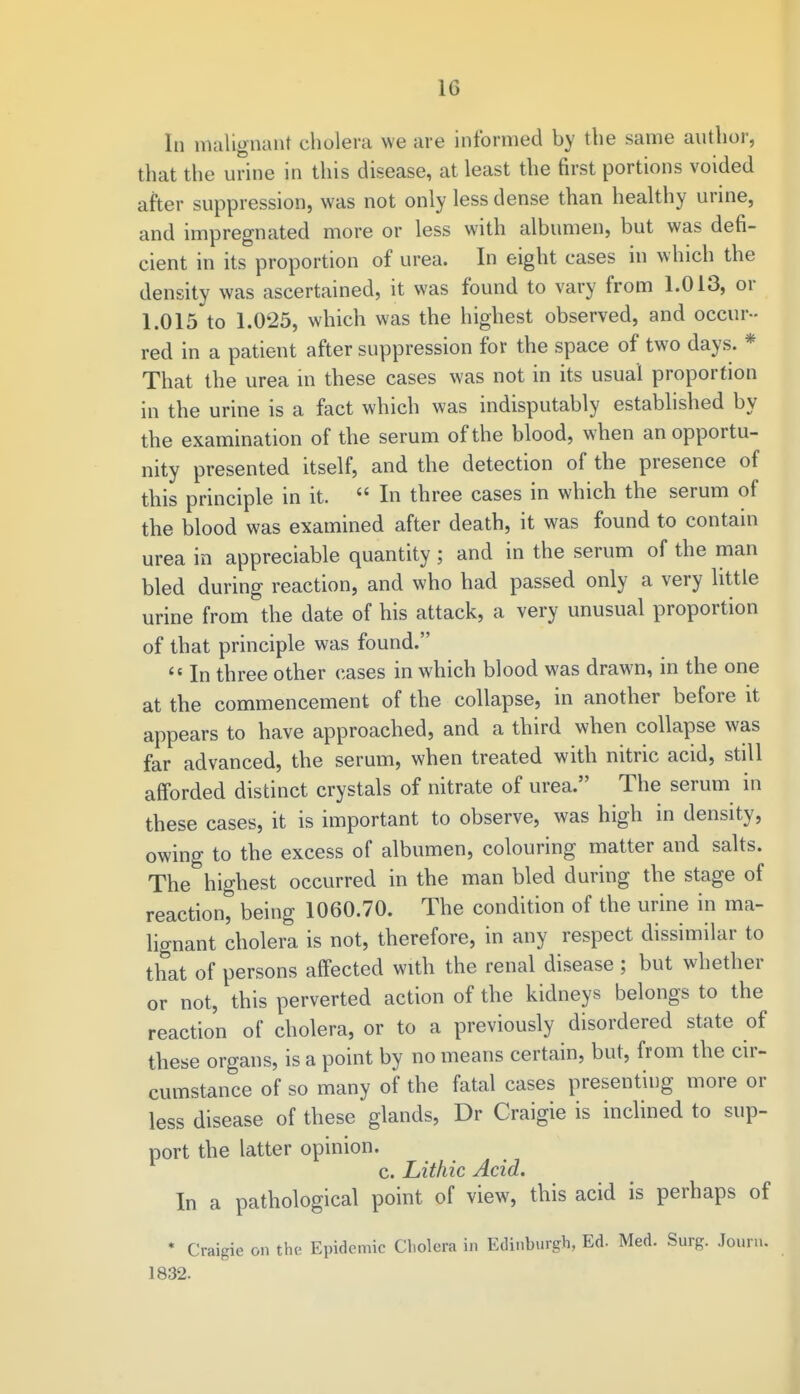 In malignant cholera we are informed by the same author, that the urine in this disease, at least the first portions voided after suppression, was not only less dense than healthy urine, and impregnated more or less with albumen, but was defi- cient in its proportion of urea. In eight cases in which the density was ascertained, it was found to vary from 1.013, or 1.015 to 1.025, which was the highest observed, and occur - red in a patient after suppression for the space of two days. * That the urea in these cases was not in its usual proportion in the urine is a fact which was indisputably established by the examination of the serum of the blood, when an opportu- nity presented itself, and the detection of the presence of this principle in it.  In three cases in which the serum of the blood was examined after death, it was found to contain urea in appreciable quantity; and in the serum of the man bled during reaction, and who had passed only a very little urine from the date of his attack, a very unusual proportion of that principle was found.  In three other cases in which blood was drawn, in the one at the commencement of the collapse, in another before it appears to have approached, and a third when collapse was far advanced, the serum, when treated with nitric acid, still afforded distinct crystals of nitrate of urea. The serum in these cases, it is important to observe, was high in density, owing to the excess of albumen, colouring matter and salts. The highest occurred in the man bled during the stage of reaction, being 1060.70. The condition of the urine in ma- lignant cholera is not, therefore, in any respect dissimilar to that of persons affected with the renal disease ; but whether or not, this perverted action of the kidneys belongs to the reaction of cholera, or to a previously disordered state of these organs, is a point by no means certain, but, from the cir- cumstance of so many of the fatal cases presenting more or less disease of these glands, Dr Craigie is inclined to sup- port the latter opinion. c. Lithic Acid. In a pathological point of view, this acid is perhaps of • Craigie on the Epidemic Cholera in Edinburgh, Ed. Med. Surg. Journ. 1832.