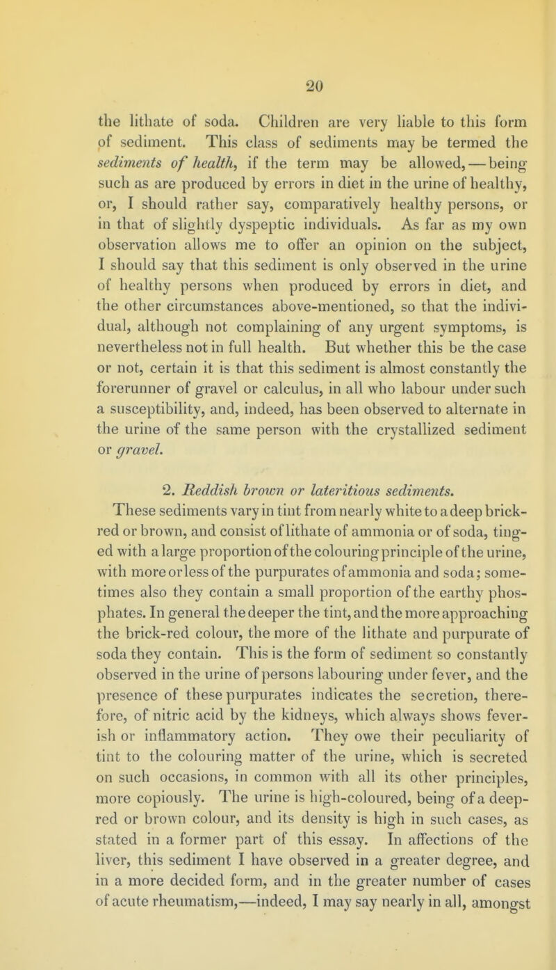 the lithate of soda. Children are very liable to this form of sediment. This class of sediments may be termed the sediments of health, if the term may be allowed, — being- such as are produced by errors in diet in the urine of healthy, or, I should rather say, comparatively healthy persons, or in that of slightly dyspeptic individuals. As far as my own observation allows me to offer an opinion on the subject, I should say that this sediment is only observed in the urine of healthy persons when produced by errors in diet, and the other circumstances above-mentioned, so that the indivi- dual, although not complaining of any urgent symptoms, is nevertheless not in full health. But whether this be the case or not, certain it is that this sediment is almost constantly the forerunner of gravel or calculus, in all who labour under such a susceptibility, and, indeed, has been observed to alternate in the urine of the same person with the crystallized sediment or gravel. 2. Reddish brown or lateritious sediments. These sediments vary in tint from nearly white to a deep brick- red or brown, and consist of lithate of ammonia or of soda, ting- ed with a large proportion of the colouring-principle of the urine, with moreorlessof the purpurates of ammonia and soda; some- times also they contain a small proportion of the earthy phos- phates. In general the deeper the tint, and the more approaching the brick-red colour, the more of the lithate and purpurate of soda they contain. This is the form of sediment so constantly observed in the urine of persons labouring under fever, and the presence of these purpurates indicates the secretion, there- fore, of nitric acid by the kidneys, which always shows fever- ish or inflammatory action. They owe their peculiarity of tint to the colouring matter of the urine, which is secreted on such occasions, in common with all its other principles, more copiously. The urine is high-coloured, being of a deep- red or brown colour, and its density is high in such cases, as stated in a former part of this essay. In affections of the liver, this sediment I have observed in a greater degree, and in a more decided form, and in the greater number of cases of acute rheumatism,—indeed, I may say nearly in all, amongst