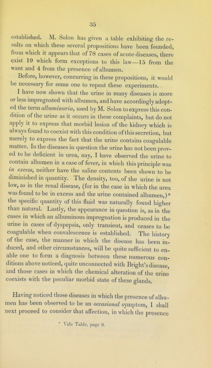 established. M. Solon has given a table exhibiting the re- sults on which these several propositions have been founded, from which it appears that of 78 cases of acute diseases, there exist 19 which form exceptions to this law—15 from the want and 4 from the presence of albumen. Before, however, concurring in these propositions, it would be necessary for some one to repeat these experiments. . I have now shown that the urine in many diseases is more or less impregnated with albumen, and have accordin gly adopt- ed the term albuminuria, used by M. Solon to express this con- dition of the urine as it occurs in these complaints, but do not apply it to express that morbid lesion of the kidney which is always found to coexist with this condition of this secretion, but merely to express the fact that the urine contains coagulable matter. In the diseases in question the urine has not been prov- ed to be deficient in urea, nay, I have observed the urine to contain albumen in a case of fever, in which this principle was in excess, neither have the saline contents been shown to be diminished in quantity. The density, too, of the urine is not low, as in the renal disease, (for in the case in which the urea was found to be in excess and the urine contained albumen,)* the specific quantity of this fluid was naturally found higher than natural. Lastly, the appearance in question is, as in the cases in which an albuminous impregnation is produced in the urine in cases of dyspepsia, only transient, and ceases to be coagulable when convalescence is established. The history of the case, the manner in which the disease has been in- duced, and other circumstances, will be quite sufficient to en- able one to form a diagnosis between these numerous con- ditions above noticed, quite unconnected with Bright's disease and those cases in which the chemical alteration of the urine coexists with the peculiar morbid state of these glands. Having noticed those diseases in which the presence of albu- men has been observed to be an occasional symptom, I shall next proceed to consider that affection, in which the presence * Vide Table, page 9.