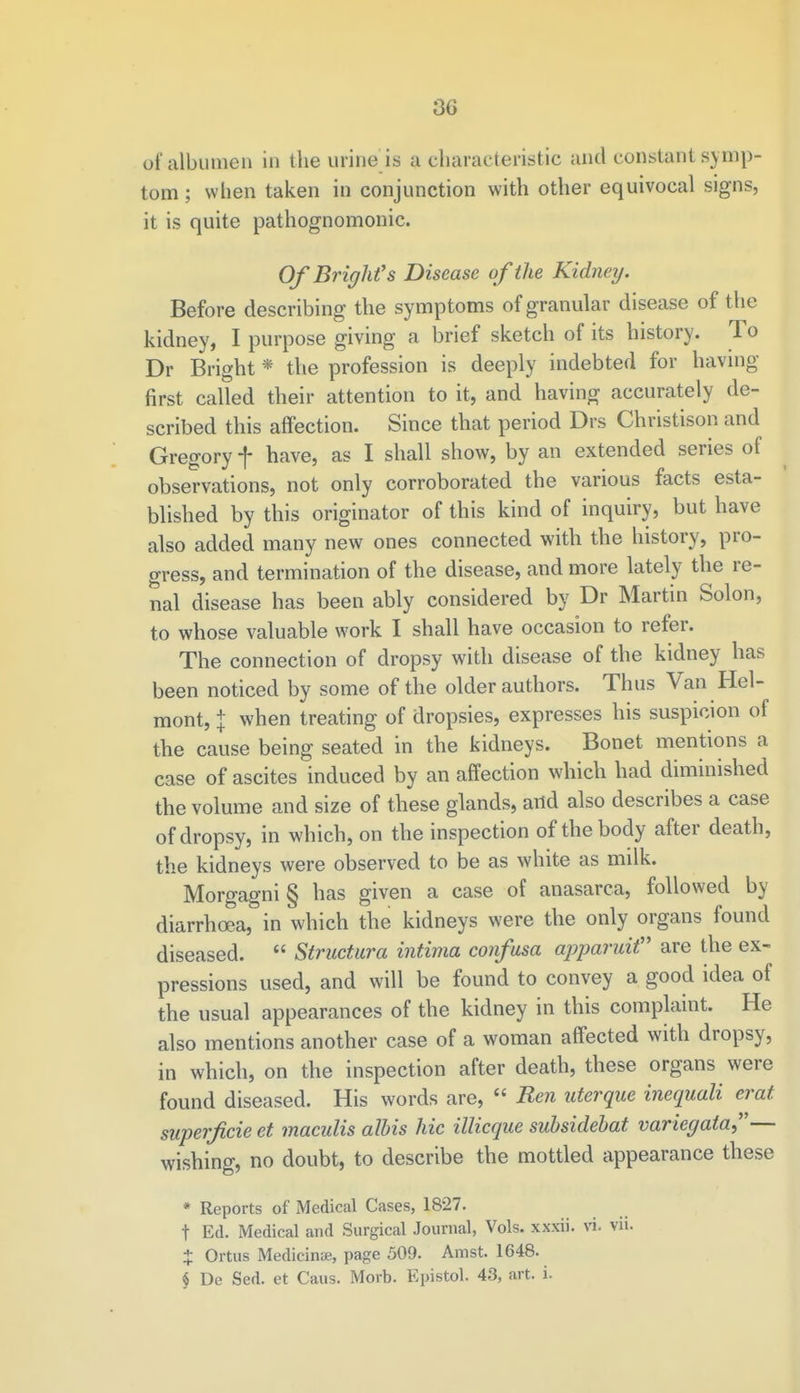 30 of albumen in the urine is a characteristic and constant symp- tom ; when taken in conjunction with other equivocal signs, it is quite pathognomonic. Of Bright's Disease of the Kidney. Before describing the symptoms of granular disease of the kidney, I purpose giving a brief sketch of its history. To Dr Bright * the profession is deeply indebted for having first called their attention to it, and having accurately de- scribed this affection. Since that period Drs Christison and Gregory f have, as I shall show, by an extended series of observations, not only corroborated the various facts esta- blished by this originator of this kind of inquiry, but have also added many new ones connected with the history, pro- gress, and termination of the disease, and more lately the re- nal disease has been ably considered by Dr Martin Solon, to whose valuable work I shall have occasion to refer. The connection of dropsy with disease of the kidney has been noticed by some of the older authors. Thus Van Hel- mont, + when treating of dropsies, expresses his suspicion of the cause being seated in the kidneys. Bonet mentions a case of ascites induced by an affection which had diminished the volume and size of these glands, and also describes a case of dropsy, in which, on the inspection of the body after death, the kidneys were observed to be as white as milk. Morgagni§ has given a case of anasarca, followed by diarrhoea, in which the kidneys were the only organs found diseased.  Structura intima confusa apparuit are the ex- pressions used, and will be found to convey a good idea of the usual appearances of the kidney in this complaint. He also mentions another case of a woman affected with dropsy, in which, on the inspection after death, these organs were found diseased. His words are,  Ren uterque inequali erat superfcie et maculis albis hie illicque subsidebat variegata— wishing, no doubt, to describe the mottled appearance these * Reports of Medical Cases, 1827. t Ed. Medical and Surgical Journal, Vols, xxxii. vi. vii. % Ortus Medicinae, page 509. Amst. 1648. § De Sed. et Caus. Morb. Epistol. 43, art. i.