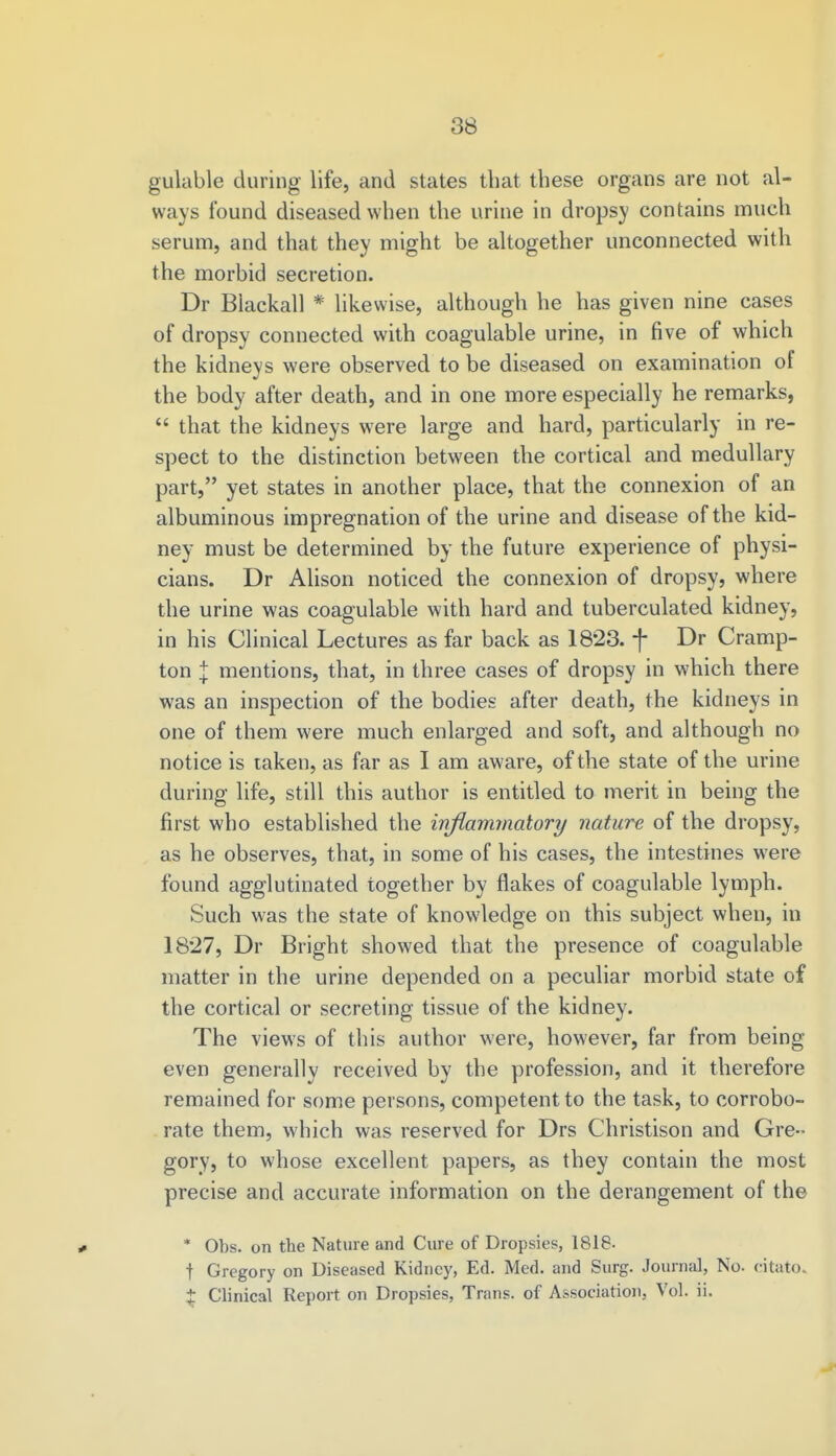 gulable during life, and states that these organs are not al- ways found diseased when the urine in dropsy contains much serum, and that they might be altogether unconnected with the morbid secretion. Dr Blackall * likewise, although he has given nine cases of dropsy connected with coagulable urine, in five of which the kidneys were observed to be diseased on examination of the body after death, and in one more especially he remarks,  that the kidneys were large and hard, particularly in re- spect to the distinction between the cortical and medullary part, yet states in another place, that the connexion of an albuminous impregnation of the urine and disease of the kid- ney must be determined by the future experience of physi- cians. Dr Alison noticed the connexion of dropsy, where the urine was coagulable with hard and tuberculated kidney, in his Clinical Lectures as far back as 1823. f Dr Cramp- ton \ mentions, that, in three cases of dropsy in which there was an inspection of the bodies after death, the kidneys in one of them were much enlarged and soft, and although no notice is taken, as far as I am aware, of the state of the urine during life, still this author is entitled to merit in being the first who established the inflammatory nature of the dropsy, as he observes, that, in some of his cases, the intestines were found agglutinated together by flakes of coagulable lymph. Such was the state of knowledge on this subject when, in 1827, Dr Bright showed that the presence of coagulable matter in the urine depended on a peculiar morbid state of the cortical or secreting tissue of the kidney. The views of this author were, however, far from being even generally received by the profession, and it therefore remained for some persons, competent to the task, to corrobo- rate them, which was reserved for Drs Christison and Gre- gory, to whose excellent papers, as they contain the most precise and accurate information on the derangement of the * Obs. on the Nature and Cure of Dropsies, 1818- t Gregory on Diseased Kidney, Ed. Med. and Surg. Journal, No. eitato % Clinical Report on Dropsies, Trans, of Association, Vol. ii.