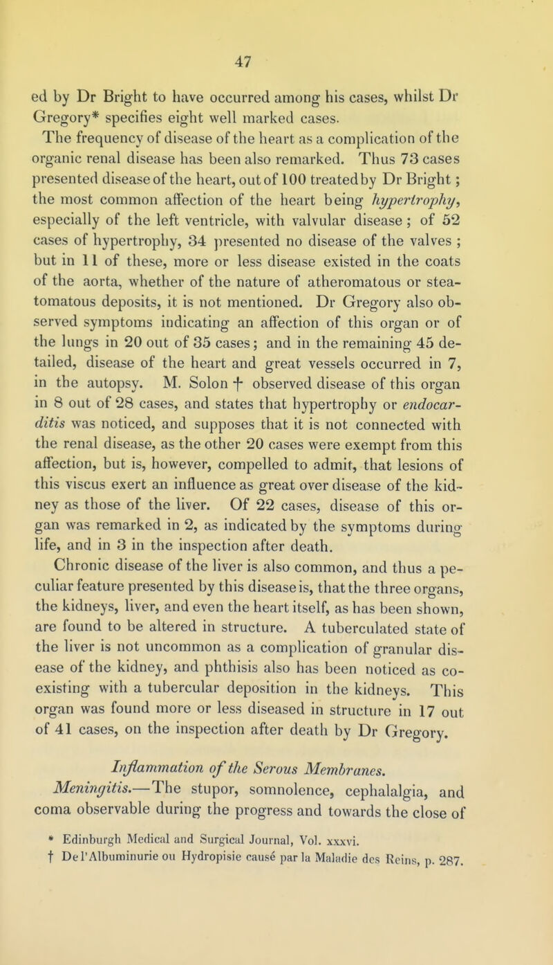 ed by Dr Bright to have occurred among his cases, whilst Dr Gregory* specifies eight well marked cases. The frequency of disease of the heart as a complication of the organic renal disease has been also remarked. Thus 73 cases presented disease of the heart, out of 100 treated by Dr Bright; the most common affection of the heart being hypertrophy, especially of the left ventricle, with valvular disease; of 52 cases of hypertrophy, 34 presented no disease of the valves ; but in 11 of these, more or less disease existed in the coats of the aorta, whether of the nature of atheromatous or stea- tomatous deposits, it is not mentioned. Dr Gregory also ob- served symptoms indicating an affection of this organ or of the lungs in 20 out of 35 cases; and in the remaining 45 de- tailed, disease of the heart and great vessels occurred in 7, in the autopsy. M. Solon -f- observed disease of this organ in 8 out of 28 cases, and states that hypertrophy or endocar- ditis was noticed, and supposes that it is not connected with the renal disease, as the other 20 cases were exempt from this affection, but is, however, compelled to admit, that lesions of this viscus exert an influence as great over disease of the kid- ney as those of the liver. Of 22 cases, disease of this or- gan was remarked in 2, as indicated by the symptoms during life, and in 3 in the inspection after death. Chronic disease of the liver is also common, and thus a pe- culiar feature presented by this disease is, that the three organs, the kidneys, liver, and even the heart itself, as has been shown, are found to be altered in structure. A tuberculated state of the liver is not uncommon as a complication of granular dis- ease of the kidney, and phthisis also has been noticed as co- existing with a tubercular deposition in the kidneys. This organ was found more or less diseased in structure in 17 out of 41 cases, on the inspection after death by Dr Gregory. Inflammation of the Serous Membranes. Meningitis.—The stupor, somnolence, cephalalgia, and coma observable during the progress and towards the close of * Edinburgh Medical and Surgical Journal, Vol. xxxvi. t DeT Albuminuric ou Hydropisie cause par la Maladie dcs Reins, p. 287.